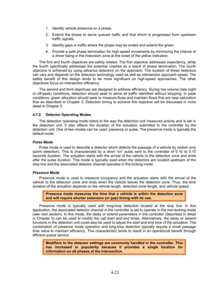 1. Identify vehicle presence on a phase.
        2. Extend the phase to serve queued traffic and that which is progressed from upstream
           traffic signals.
        3. Identify gaps in traffic where the phase may be ended and extend the green.
        4. Provide a safe phase termination for high-speed movements by minimizing the chance of
           a driver being in the indecision zone at the onset of the yellow indication.
    The first and fourth objectives are safety related. The first objective addresses expectancy, while
the fourth specifically addresses the potential crashes as a result of phase termination. The fourth
objective is achieved by using advance detectors on the approach. The location of these detectors
can vary and depends on the detection technology used as well as intersection approach speed. The
safety benefit of this design tends to be more significant on high-speed approaches. The other
objectives focus on intersection efficiency.
    The second and third objectives are designed to address efficiency. During low volume (late night
or off-peak) conditions, detection should seek to serve all traffic identified without stopping. In peak
conditions, green allocation should seek to measure flows and maintain flows that are near saturation
flow as described in Chapter 3. Detection timing to achieve this objective will be discussed in more
detail in Chapter 5.

4.7.2   Detector Operating Modes
    The detection operating mode refers to the way the detection unit measures activity and is set in
the detection unit. It also affects the duration of the actuation submitted to the controller by the
detection unit. One of two modes can be used: presence or pulse. The presence mode is typically the
default mode.

Pulse Mode
    Pulse mode is used to describe a detector which detects the passage of a vehicle by motion only
(point detection). This is characterized by a short “on” pulse sent to the controller of 0.10 to 0.15
seconds duration. The actuation starts with the arrival of the vehicle to the detection zone and ends
after the pulse duration. This mode is typically used when the detectors are located upstream of the
stop line and the associated detector channel operates in the locking mode.

Presence Mode
    Presence mode is used to measure occupancy and the actuation starts with the arrival of the
vehicle to the detection zone and ends when the vehicle leaves the detection zone. Thus, the time
duration of the actuation depends on the vehicle length, detection zone length, and vehicle speed.

        Presence mode measures the time that a vehicle is within the detection zone
        and will require shorter extension (or gap) timing with its use.

     Presence mode is typically used with long-loop detection located at the stop line. In this
application, the associated detector channel in the controller is set to operate in the non-locking mode
(see next section). In this mode, the delay or extend parameters in the controller (described in detail
in Chapter 5) can be used to modify the call start and end times. Alternatively, the delay or extend
functions in the detection unit could also be used to adjust the start and end time of the actuation. The
combination of presence mode operation and long-loop detection typically require a small passage
time value to maintain efficiency. This characteristic tends to result in an operational benefit through
efficient queue service.

        Modifiers to the detector settings are commonly handled in the controller. This
        has increased in popularity because it provides a single location for
        information on all phases at the intersection.




                                                  4-23
 