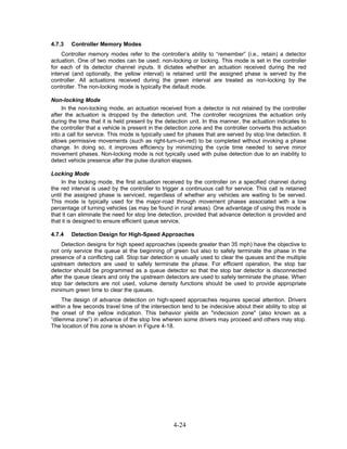 4.7.3   Controller Memory Modes
     Controller memory modes refer to the controller’s ability to “remember” (i.e., retain) a detector
actuation. One of two modes can be used: non-locking or locking. This mode is set in the controller
for each of its detector channel inputs. It dictates whether an actuation received during the red
interval (and optionally, the yellow interval) is retained until the assigned phase is served by the
controller. All actuations received during the green interval are treated as non-locking by the
controller. The non-locking mode is typically the default mode.

Non-locking Mode
     In the non-locking mode, an actuation received from a detector is not retained by the controller
after the actuation is dropped by the detection unit. The controller recognizes the actuation only
during the time that it is held present by the detection unit. In this manner, the actuation indicates to
the controller that a vehicle is present in the detection zone and the controller converts this actuation
into a call for service. This mode is typically used for phases that are served by stop line detection. It
allows permissive movements (such as right-turn-on-red) to be completed without invoking a phase
change. In doing so, it improves efficiency by minimizing the cycle time needed to serve minor
movement phases. Non-locking mode is not typically used with pulse detection due to an inability to
detect vehicle presence after the pulse duration elapses.

Locking Mode
     In the locking mode, the first actuation received by the controller on a specified channel during
the red interval is used by the controller to trigger a continuous call for service. This call is retained
until the assigned phase is serviced, regardless of whether any vehicles are waiting to be served.
This mode is typically used for the major-road through movement phases associated with a low
percentage of turning vehicles (as may be found in rural areas). One advantage of using this mode is
that it can eliminate the need for stop line detection, provided that advance detection is provided and
that it is designed to ensure efficient queue service.

4.7.4   Detection Design for High-Speed Approaches
    Detection designs for high speed approaches (speeds greater than 35 mph) have the objective to
not only service the queue at the beginning of green but also to safely terminate the phase in the
presence of a conflicting call. Stop bar detection is usually used to clear the queues and the multiple
upstream detectors are used to safely terminate the phase. For efficient operation, the stop bar
detector should be programmed as a queue detector so that the stop bar detector is disconnected
after the queue clears and only the upstream detectors are used to safely terminate the phase. When
stop bar detectors are not used, volume density functions should be used to provide appropriate
minimum green time to clear the queues.
     The design of advance detection on high-speed approaches requires special attention. Drivers
within a few seconds travel time of the intersection tend to be indecisive about their ability to stop at
the onset of the yellow indication. This behavior yields an "indecision zone" (also known as a
“dilemma zone”) in advance of the stop line wherein some drivers may proceed and others may stop.
The location of this zone is shown in Figure 4-18.




                                                  4-24
 