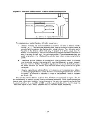 Figure 4-18 Indecision zone boundaries on a typical intersection approach




                                         ?
                  Probable Stop   Indecision Zone     Probable Go

                                                           Dez

                                               Dbz



                                  Dbz = Distance to the beginning of the indecision zone
                                  Dez = Distance to the end of the indecision zone



   The indecision zone location has been defined in several ways.
      •    Distance from stop line. Some researchers have defined it in terms of distance from the
          stop line (16;17). They define the beginning of the zone as the distance beyond which 90
          percent of all drivers would stop if presented a yellow indication. They define the end of
          the zone as the distance within which only 10 percent of all drivers would stop. The
          distance to the beginning of the zone recommended by Zegeer and Deen corresponds to
          about 5 seconds of travel time. That recommended by ITE increases exponentially with
          speed, ranging from 4.2 to 5.2 s travel time, with the larger values corresponding to higher
          speeds.
      •     Travel time. Another definition of the indecision zone boundary is based on observed
          travel time to the stop line. Chang et al. (18) found that 85 percent of drivers stopped if
          they were more than 3 s from the stop line, regardless of their speed. Similarly, they found
          that drivers less than 2 s from the stop line would almost always continue through the
          intersection.
      •    Stopping sight distance. A third definition of the beginning of the indecision zone is based
          on safe stopping sight distance (SSD). A method for computing this distance is described
          in Chapter 3 of the AASHTO document, A Policy on the Geometric Design of Highways
          and Streets (19).
    The zone boundaries obtained by these three definitions are compared in Figure 4-19. The
boundaries based on distance typically have an exponential relationship. Those based on travel time
have a linear relationship. Based on the trends shown in the figure, the beginning and end of the
indecision zone tend to be about 5.5 and 2.5 seconds, respectively, travel time from the stop line.
These times equate to about the 90th-percentile and 10th-percentile drivers, respectively.




                                                     4-25
 