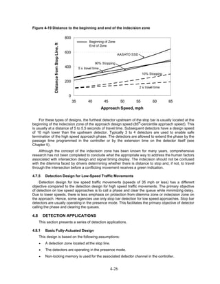 Figure 4-19 Distance to the beginning and end of the indecision zone

                                               800
                                                                  Beginning of Zone



                 Distance from Stop Line, ft
                                                                  End of Zone

                                               600
                                                                                      AASHTO SSD

                                                                      90% Stopping
                                               400        5 s travel time
                                                                                                    10% Stopping

                                               200
                                                                                                   2 s travel time

                                                0
                                                     35          40          45          50    55           60       65
                                                                            Approach Speed, mph

    For these types of designs, the furthest detector upstream of the stop bar is usually located at the
beginning of the indecision zone of the approach design speed (85th-percentile approach speed). This
is usually at a distance of 5 to 5.5 seconds of travel time. Subsequent detectors have a design speed
of 10 mph lower than the upstream detector. Typically 3 to 4 detectors are used to enable safe
termination of the high speed approach phase. The detectors are allowed to extend the phase by the
passage time programmed in the controller or by the extension time on the detector itself (see
Chapter 5).
    Although the concept of the indecision zone has been known for many years, comprehensive
research has not been completed to conclude what the appropriate way to address the human factors
associated with intersection design and signal timing display. The indecision should not be confused
with the dilemma faced by drivers determining whether there is distance to stop and, if not, to travel
through the intersection before a conflicting movement receives a green indication.

4.7.5      Detection Design for Low-Speed Traffic Movements
     Detection design for low speed traffic movements (speeds of 35 mph or less) has a different
objective compared to the detection design for high speed traffic movements. The primary objective
of detection on low speed approaches is to call a phase and clear the queue while minimizing delay.
Due to lower speeds, there is less emphasis on protection from dilemma zone or indecision zone on
the approach. Hence, some agencies use only stop bar detection for low speed approaches. Stop bar
detectors are usually operating in the presence mode. This facilitates the primary objective of detector
calling the phase and clearing the queues.

4.8       DETECTION APPLICATIONS
      This section presents a series of detection applications.

4.8.1      Basic Fully-Actuated Design
      This design is based on the following assumptions:
      •    A detection zone located at the stop line.
      •    The detectors are operating in the presence mode.
      •    Non-locking memory is used for the associated detector channel in the controller.


                                                                                  4-26
 