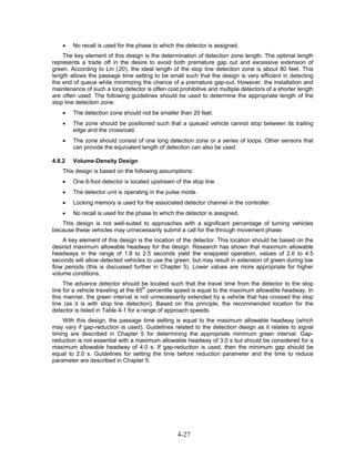 •   No recall is used for the phase to which the detector is assigned.
    The key element of this design is the determination of detection zone length. The optimal length
represents a trade off in the desire to avoid both premature gap out and excessive extension of
green. According to Lin (20), the ideal length of the stop line detection zone is about 80 feet. This
length allows the passage time setting to be small such that the design is very efficient in detecting
the end of queue while minimizing the chance of a premature gap-out. However, the installation and
maintenance of such a long detector is often cost prohibitive and multiple detectors of a shorter length
are often used. The following guidelines should be used to determine the appropriate length of the
stop line detection zone:
    •   The detection zone should not be smaller than 20 feet.
    •   The zone should be positioned such that a queued vehicle cannot stop between its trailing
        edge and the crossroad.
    •   The zone should consist of one long detection zone or a series of loops. Other sensors that
        can provide the equivalent length of detection can also be used.

4.8.2   Volume-Density Design
    This design is based on the following assumptions:
    •   One 6-foot detector is located upstream of the stop line.
    •   The detector unit is operating in the pulse mode.
    •   Locking memory is used for the associated detector channel in the controller.
    •   No recall is used for the phase to which the detector is assigned.
   This design is not well-suited to approaches with a significant percentage of turning vehicles
because these vehicles may unnecessarily submit a call for the through movement phase.
    A key element of this design is the location of the detector. This location should be based on the
desired maximum allowable headway for the design. Research has shown that maximum allowable
headways in the range of 1.8 to 2.5 seconds yield the snappiest operation, values of 2.6 to 4.5
seconds will allow detected vehicles to use the green, but may result in extension of green during low
flow periods (this is discussed further in Chapter 5). Lower values are more appropriate for higher
volume conditions.
     The advance detector should be located such that the travel time from the detector to the stop
line for a vehicle traveling at the 85th percentile speed is equal to the maximum allowable headway. In
this manner, the green interval is not unnecessarily extended by a vehicle that has crossed the stop
line (as it is with stop line detection). Based on this principle, the recommended location for the
detector is listed in Table 4-1 for a range of approach speeds.
    With this design, the passage time setting is equal to the maximum allowable headway (which
may vary if gap-reduction is used). Guidelines related to the detection design as it relates to signal
timing are described in Chapter 5 for determining the appropriate minimum green interval. Gap-
reduction is not essential with a maximum allowable headway of 3.0 s but should be considered for a
maximum allowable headway of 4.0 s. If gap-reduction is used, then the minimum gap should be
equal to 2.0 s. Guidelines for setting the time before reduction parameter and the time to reduce
parameter are described in Chapter 5.




                                                 4-27
 