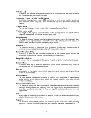 Arterial LOS
   An arterial- and network-level performance measure associated with the class of arterial
   and the travel speed of arterial under study.
Automatic Vehicle Location (AVL) System
   An intelligent transportation system (ITS) technology to track vehicle location, speed and
   other measures within a system. Most applications are found on transit vehicles and
   systems.
Average Speed
   The average distance a vehicle travels within a measured amount of time.
Average travel speed
   The length of the highway segment divided by the average travel time of all vehicles
   traversing the segment, including all stopped delay times.
Back of queue
   The distance between the stop line of a signalized intersection and the farthest reach of an
   upstream queue, expressed as a number of vehicles. The vehicles previously stopped at
   the front of the queue are counted even if they begin moving.
Bandwidth
   The maximum amount of green time for a designated direction as it passes through a
   corridor at an assumed constant speed, typically measured in seconds.
Bandwidth attainability
   A measure of how well the bandwidth makes use of the available green time for the
   coordinated movements at the most critical intersection in the corridor.
Bandwidth efficiency
    A measure that normalizes bandwidth against the cycle length for the arterial under study.
Barnes’ Dance
   A common term for an exclusive pedestrian phase where pedestrians may cross all
   intersections legs and sometimes diagonally.
Barrier
   A separation of intersecting movements in separate rings to prevent operating conflicting
   phases at the same time.
Base condition
   The best possible characteristic in terms of capacity for a given type of transportation
   facility; that is, further improvements would not increase capacity; a condition without
   hindrances or delays.
Base saturation flow rate
   The maximum steady flow rate—expressed in passenger cars per hour per lane—at which
   previously stopped passenger cars can cross the stop line of a signalized intersection
   under base conditions, assuming that the green signal is available and no lost times are
   experienced.
Call
   A term used to describe the presence of vehicle, bicycle, or pedestrian demand in an
   actuated detection controller system.
Capacity
   The maximum rate at which vehicles can pass through the intersection under prevailing
   conditions. It is also the ratio of time during which vehicles may enter the intersection.




                                            2
 