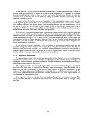 Some agencies use an additional detector approximately 100 feet upstream of the stop bar to
provide some advance notice of a vehicle approaching the intersection. In this case, an extension
(carryover) setting is provided to allow a vehicle leaving the first advance detector to reach the
detection zone at the stop bar and a short gap setting is used for the phase (assuming stop bar
detection in presence mode).
    In cases where the left-turn movement operates in the protected-permissive mode and the
conflicting through movement phase is on recall, then the stop line detection zone could be set back
from the stop line one or two vehicle lengths. This technique assumes that one or two vehicles can be
served at the end of the conflicting through phase. A call for the left-turn phase would only be
registered if the left-turn queue extends back over the detection zone, in which case there would be
more vehicles that could clear at the end of the through phase.
    If the left-turn movement operates in the protected-permissive mode and the conflicting through
movement phase is likely to rest in recall, then the controller’s delay parameter can be used with the
channel assigned to the left-turn lane detector to minimize unnecessary phase changes. The delay
value used should range from 3 to 15 seconds, with the larger values used when higher speeds and
volumes exist on the conflicting approach. Most controllers have a detector switching setting that can
be used to send calls from left-turn detectors to the adjacent through phases to extend the permissive
green phase for both movements.
    If the left-turn movement operates in the permissive or protected-permissive mode and the
adjacent through movement phase is not on recall, then it may be desirable to extend the stop line
detection zone beyond the stop line. This extension would be intended to minimize the potential for
stranding a turning vehicle in the intersection at the end of the permissive period. It may also ensure
that the left-turn movement is detected under low-volume conditions.

4.8.5   Right-Turn Movements
    The guidelines provided in this section can be used to design the right-turn movement detection
when this movement has an exclusive lane (or lanes). In general, the detection design for a right-turn
movement should follow the guidelines offered for through movements, as described previously for
basic fully-actuated design in Section 4.8.1.
    If the right-turn volume is moderate-to-high and the volume on the intersecting road is relatively
low (such that many gaps for right-turn-on-red exist), then the controller’s delay parameter can be
used with the channel assigned to the right-turn lane detector to minimize unnecessary phase
changes. The delay parameter should also be considered when a conflicting phase is on recall. The
delay value used should range from 7 to 15 s, with the larger values used when higher speeds and
volumes exist on the intersecting road.
    If the right-turn volume is high but there are few gaps for right-turn-on-red, then the use of the
delay parameter may not be appropriate because it may only increase the delay to the right-turning
vehicles.




                                                 4-30
 