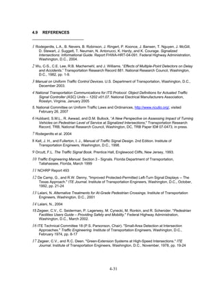 4.9     REFERENCES


1 Rodegerdts, L.A., B. Nevers, B. Robinson, J. Ringert, P. Koonce, J. Bansen, T. Nguyen, J. McGill,
      D. Stewart, J. Suggett, T. Neuman, N. Antonucci, K. Hardy, and K. Courage. Signalized
      Intersections: Informational Guide. Report FHWA-HRT-04-091. Federal Highway Administration,
      Washington, D.C., 2004.
2 Wu, C-S., C.E. Lee, R.B. Machemehl, and J. Williams. “Effects of Multiple-Point Detectors on Delay
      and Accidents.” Transportation Research Record 881. National Research Council, Washington,
      D.C., 1982, pp. 1-9.
3 Manual on Uniform Traffic Control Devices. U.S. Department of Transportation, Washington, D.C.,
      December 2003.
4 National Transportation Communications for ITS Protocol: Object Definitions for Actuated Traffic
      Signal Controller (ASC) Units – 1202 v01.07. National Electrical Manufacturers Association,
      Rosslyn, Virginia, January 2005
5. National Committee on Uniform Traffic Laws and Ordinances, http://www.ncutlo.org/, visited
    February 26, 2007
6 Hubbard, S.M.L., R. Awwad, and D.M. Bullock, “A New Perspective on Assessing Impact of Turning
      Vehicles on Pedestrian Level of Service at Signalized Intersections," Transportation Research
      Record, TRB, National Research Council, Washington, DC, TRB Paper ID# 07-0473, in press.
7 Rodegerdts et al. 2004
8 Kell, J. H., and Fullerton, I. J., Manual of Traffic Signal Design. 2nd Edition. Institute of
      Transportation Engineers, Washington, D.C., 1998.
9 Orcutt, F.L. The Traffic Signal Book. Prentice Hall, Englewood Cliffs, New Jersey, 1993.
10 Traffic Engineering Manual. Section 3 - Signals. Florida Department of Transportation,
      Tallahassee, Florida, March 1999
11 NCHRP Report 493
12 De Camp, G., and R.W. Denny. "Improved Protected-Permitted Left-Turn Signal Displays -- The
      Texas Approach." ITE Journal. Institute of Transportation Engineers, Washington, D.C., October,
      1992, pp. 21-24
13 Lalani, N. Alternative Treatments for At-Grade Pedestrian Crossings. Institute of Transportation
      Engineers, Washington, D.C., 2001
14 Lalani, N., 2004
15 Zegeer, C.V., C. Seiderman, P. Lagerwey, M. Cynecki, M. Ronkin, and R. Schenider. "Pedestrian
    Facilities Users Guide – Providing Safety and Mobility." Federal Highway Administration,
    Washington, D.C., March 2002.
16 ITE Technical Committee 18 (P.S. Parsonson, Chair). "Small-Area Detection at Intersection
      Approaches." Traffic Engineering. Institute of Transportation Engineers, Washington, D.C.,
      February 1974, pp. 8-17
17 Zegeer, C.V., and R.C. Deen. "Green-Extension Systems at High-Speed Intersections." ITE
      Journal. Institute of Transportation Engineers, Washington, D.C., November, 1978, pp. 19-24




                                                    4-31
 