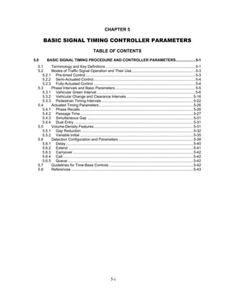 CHAPTER 5

      BASIC SIGNAL TIMING CONTROLLER PARAMETERS
                                                   TABLE OF CONTENTS
5.0      BASIC SIGNAL TIMING PROCEDURE AND CONTROLLER PARAMETERS...................5-1
  5.1     Terminology and Key Definitions .......................................................................................5-1
  5.2     Modes of Traffic Signal Operation and Their Use..............................................................5-3
     5.2.1 Pre-timed Control...........................................................................................................5-3
     5.2.2 Semi-Actuated Control...................................................................................................5-4
     5.2.3 Fully-Actuated Control ...................................................................................................5-4
  5.3     Phase Intervals and Basic Parameters..............................................................................5-5
     5.3.1 Vehicular Green Interval ................................................................................................5-6
     5.3.2 Vehicular Change and Clearance Intervals .................................................................5-16
     5.3.3 Pedestrian Timing Intervals .........................................................................................5-22
  5.4     Actuated Timing Parameters............................................................................................5-26
     5.4.1 Phase Recalls ..............................................................................................................5-26
     5.4.2 Passage Time ..............................................................................................................5-27
     5.4.3 Simultaneous Gap .......................................................................................................5-31
     5.4.4 Dual Entry ....................................................................................................................5-31
  5.5     Volume-Density Features.................................................................................................5-31
     5.5.1 Gap Reduction .............................................................................................................5-32
     5.5.2 Variable Initial ..............................................................................................................5-35
  5.6     Detection Configuration and Parameters.........................................................................5-39
     5.6.1 Delay............................................................................................................................5-40
     5.6.2 Extend ..........................................................................................................................5-41
     5.6.3 Carryover .....................................................................................................................5-42
     5.6.4 Call ...............................................................................................................................5-42
     5.6.5 Queue ..........................................................................................................................5-42
  5.7     Guidelines for Time-Base Controls ..................................................................................5-42
  5.8     References .......................................................................................................................5-43




                                                                  5-i
 
