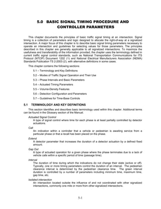 5.0 BASIC SIGNAL TIMING PROCEDURE AND
                        CONTROLLER PARAMETERS

     This chapter documents the principles of basic traffic signal timing at an intersection. Signal
timing is a collection of parameters and logic designed to allocate the right-of-way at a signalized
intersection. A major focus of this chapter is to describe basic signal timing parameters necessary to
operate an intersection and guidelines for selecting values for those parameters. The principles
described in this chapter are generally applicable to all signalized intersections. To maximize the
usefulness and transferability of the information provided, the chapter uses the terminology defined in
current traffic signal control standards, such as National Transportation Communications for ITS
Protocol (NTCIP) Document 1202 (1) and National Electrical Manufacturers Association (NEMA)
Standards Publication TS 2-2003 (2), with alternative definitions in some cases.
      This chapter contains the following sections:
             5.1 – Terminology and Key Definitions
             5.2 – Modes of Traffic Signal Operation and Their Use
             5.3 – Phase Intervals and Basic Parameters
             5.4 – Actuated Timing Parameters
             5.5 – Volume-Density Features
             5.6 – Detection Configuration and Parameters
             5.7 – Guidelines for Time-Base Controls

5.1     TERMINOLOGY AND KEY DEFINITIONS
    This section identifies and describes basic terminology used within this chapter. Additional terms
can be found in the Glossary section of the Manual.
      Actuated Signal Control
          A type of signal control where time for each phase is at least partially controlled by detector
          actuations.
      Call
             An indication within a controller that a vehicle or pedestrian is awaiting service from a
             particular phase or that a recall has been placed on the phase.
      Extend
          A detector parameter that increases the duration of a detector actuation by a defined fixed
          amount.
      Gap Out
         A type of actuated operation for a given phase where the phase terminates due to a lack of
         vehicle calls within a specific period of time (passage time).
      Interval
          The duration of time during which the indications do not change their state (active or off).
          Typically, one or more timing parameters control the duration of an interval. The pedestrian
          clearance interval is determined by the pedestrian clearance time. The green interval
          duration is controlled by a number of parameters including minimum time, maximum time,
          gap time, etc.
      Isolated intersection
          An intersection located outside the influence of and not coordinated with other signalized
          intersections, commonly one mile or more from other signalized intersections.



                                                     5-1
 