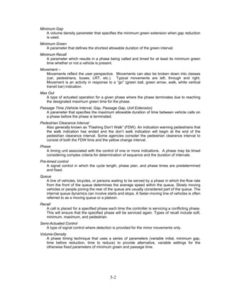 Minimum Gap
    A volume density parameter that specifies the minimum green extension when gap reduction
    is used.
Minimum Green
    A parameter that defines the shortest allowable duration of the green interval.
Minimum Recall
    A parameter which results in a phase being called and timed for at least its minimum green
    time whether or not a vehicle is present.
Movement –
   Movements reflect the user perspective. Movements can also be broken down into classes
   (car, pedestrians, buses, LRT, etc.). Typical movements are left, through and right.
   Movement is an activity in response to a “go” (green ball, green arrow, walk, white vertical
   transit bar) indication.
Max Out
   A type of actuated operation for a given phase where the phase terminates due to reaching
   the designated maximum green time for the phase.
Passage Time (Vehicle Interval, Gap, Passage Gap, Unit Extension)
   A parameter that specifies the maximum allowable duration of time between vehicle calls on
   a phase before the phase is terminated.
Pedestrian Clearance Interval
   Also generally known as “Flashing Don’t Walk” (FDW). An indication warning pedestrians that
   the walk indication has ended and the don’t walk indication will begin at the end of the
   pedestrian clearance interval. Some agencies consider the pedestrian clearance interval to
   consist of both the FDW time and the yellow change interval.
Phase
   A timing unit associated with the control of one or more indications. A phase may be timed
   considering complex criteria for determination of sequence and the duration of intervals.
Pre-timed control
    A signal control in which the cycle length, phase plan, and phase times are predetermined
    and fixed.
Queue
   A line of vehicles, bicycles, or persons waiting to be served by a phase in which the flow rate
   from the front of the queue determines the average speed within the queue. Slowly moving
   vehicles or people joining the rear of the queue are usually considered part of the queue. The
   internal queue dynamics can involve starts and stops. A faster-moving line of vehicles is often
   referred to as a moving queue or a platoon.
Recall
   A call is placed for a specified phase each time the controller is servicing a conflicting phase.
   This will ensure that the specified phase will be serviced again. Types of recall include soft,
   minimum, maximum, and pedestrian.
Semi-Actuated Control
   A type of signal control where detection is provided for the minor movements only.
Volume-Density
    A phase timing technique that uses a series of parameters (variable initial, minimum gap,
    time before reduction, time to reduce) to provide alternative, variable settings for the
    otherwise fixed parameters of minimum green and passage time.




                                           5-2
 
