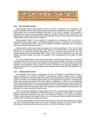Modern traffic signal controllers do not explicitly support signal timing for pre-
        timed operation, because they are designed for actuated operation.
        Nevertheless, pre-timed operations can be achieved by specifying a maximum
        green setting that is equal to the desired pre-timed green interval and invoking
        the maximum vehicle recall parameter described below.



5.2.2   Semi-Actuated Control
    Semi-actuated control uses detection only for the minor movements at an intersection. The
phases associated with the major-road through movements are operated as "non-actuated." That is,
these phases are not provided detection information. In this type of operation, the controller is
programmed to dwell in the non-actuated phase and, thereby, sustain a green indication for the
highest flow movements (normally the major street through movement). Minor movement phases are
serviced after a call for their service is received.
    Semi-actuated control is most suitable for application at intersections that are part of a
coordinated arterial street system. Coordinated-actuated operation is discussed in more detail in
Chapter 6. Semi-actuated control may also be suitable for isolated intersections with a low-speed
major road and lighter crossroad volume.
    Semi-actuated control has several advantages. Its primary advantage is that it can be used
effectively in a coordinated signal system. Also, relative to pre-timed control, it reduces the delay
incurred by the major-road through movements (i.e., the movements associated with the non-
actuated phases) during periods of light traffic. Finally, it does not require detectors for the major-road
through movement phases and hence, its operation is not compromised by the failure of these
detectors.
    The major disadvantage of semi-actuated operation is that continuous demand on the phases
associated with one or more minor movements can cause excessive delay to the major road through
movements if the maximum green and passage time parameters are not appropriately set. Another
drawback is that detectors must be used on the minor approaches, thus requiring installation and
ongoing maintenance. Semi-actuated operation also requires more training than that needed for pre-
timed control.

5.2.3   Fully-Actuated Control
     Fully-actuated control refers to intersections for which all phases are actuated and hence, it
requires detection for all traffic movements. Fully-actuated control is ideally suited to isolated
intersections where the traffic demands and patterns vary widely during the course of the day. Most
modern controllers in coordinated signal systems can be programmed to operate in a fully-actuated
mode during low-volume periods where the system is operating in a "free" (or non-coordinated)
mode. Fully-actuated control can also improve performance at intersections with lower volumes that
are located at the boundary of a coordinated system and do not impact progression of the system ( 4 ).
Fully-actuated control has also been used at the intersection of two arterials to optimize green time
allocation in a critical intersection control method.
     There are several advantages of fully-actuated control. First, it reduces delay relative to pre-timed
control by being highly responsive to traffic demand and to changes in traffic pattern. In addition,
detection information allows the cycle time to be efficiently allocated on a cycle-by-cycle basis.
Finally, it allows phases to be skipped if there is no call for service, thereby allowing the controller to
reallocate the unused time to a subsequent phase.
    The major disadvantage of fully-actuated control is that its cost (initial and maintenance) is higher
than that of other control types due to the amount of detection required. It may also result in higher
percentage of vehicles stopping because green time is not held for upstream platoons.




                                               5-4
 