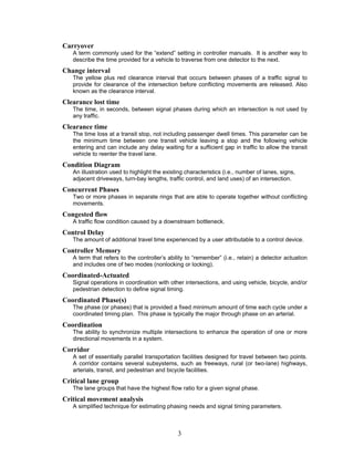 Carryover
   A term commonly used for the “extend” setting in controller manuals. It is another way to
   describe the time provided for a vehicle to traverse from one detector to the next.
Change interval
   The yellow plus red clearance interval that occurs between phases of a traffic signal to
   provide for clearance of the intersection before conflicting movements are released. Also
   known as the clearance interval.
Clearance lost time
   The time, in seconds, between signal phases during which an intersection is not used by
   any traffic.
Clearance time
   The time loss at a transit stop, not including passenger dwell times. This parameter can be
   the minimum time between one transit vehicle leaving a stop and the following vehicle
   entering and can include any delay waiting for a sufficient gap in traffic to allow the transit
   vehicle to reenter the travel lane.
Condition Diagram
   An illustration used to highlight the existing characteristics (i.e., number of lanes, signs,
   adjacent driveways, turn-bay lengths, traffic control, and land uses) of an intersection.
Concurrent Phases
   Two or more phases in separate rings that are able to operate together without conflicting
   movements.
Congested flow
   A traffic flow condition caused by a downstream bottleneck.
Control Delay
   The amount of additional travel time experienced by a user attributable to a control device.
Controller Memory
   A term that refers to the controller’s ability to “remember” (i.e., retain) a detector actuation
   and includes one of two modes (nonlocking or locking).
Coordinated-Actuated
   Signal operations in coordination with other intersections, and using vehicle, bicycle, and/or
   pedestrian detection to define signal timing.
Coordinated Phase(s)
   The phase (or phases) that is provided a fixed minimum amount of time each cycle under a
   coordinated timing plan. This phase is typically the major through phase on an arterial.
Coordination
   The ability to synchronize multiple intersections to enhance the operation of one or more
   directional movements in a system.
Corridor
   A set of essentially parallel transportation facilities designed for travel between two points.
   A corridor contains several subsystems, such as freeways, rural (or two-lane) highways,
   arterials, transit, and pedestrian and bicycle facilities.
Critical lane group
   The lane groups that have the highest flow ratio for a given signal phase.
Critical movement analysis
   A simplified technique for estimating phasing needs and signal timing parameters.



                                              3
 