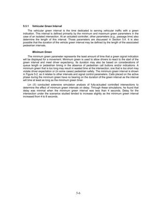 5.3.1   Vehicular Green Interval
    The vehicular green interval is the time dedicated to serving vehicular traffic with a green
indication. This interval is defined primarily by the minimum and maximum green parameters in the
case of an isolated intersection. At an actuated controller, other parameters (e.g., passage time) also
determine the length of this interval. Those parameters are discussed in Section 5.4. It is also
possible that the duration of the vehicle green interval may be defined by the length of the associated
pedestrian intervals.

        Minimum Green
     The minimum green parameter represents the least amount of time that a green signal indication
will be displayed for a movement. Minimum green is used to allow drivers to react to the start of the
green interval and meet driver expectancy. Its duration may also be based on considerations of
queue length or pedestrian timing in the absence of pedestrian call buttons and/or indications. A
minimum green that is too long may result in wasted time at the intersection; one that is too short may
violate driver expectation or (in some cases) pedestrian safety. The minimum green interval is shown
in Figure 5-2, as it relates to other intervals and signal control parameters. Calls placed on the active
phase during the minimum green have no bearing on the duration of the green interval as the interval
will time at least as long as the minimum green timer.
     Lin ( 5 ) conducted extensive simulation analysis of fully-actuated controlled intersections to
determine the effect of minimum green intervals on delay. Through these simulations, he found that
delay was minimal when the minimum green interval was less than 4 seconds. Delay for the
intersection under the scenarios studied tended to increase slightly as the minimum green interval
increased from 4 to 8 seconds.




                                                5-6
 