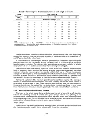 Table 5-6 Maximum green duration as a function of cycle length and volume
    Phase                                                   Cycle Length, s
  Volume per
     Lane,              50          60           70          80           90          100          110         120
   veh/hr/ln                                          Maximum Green (Gmax) 1, s
        100             15          15           15           15          15           15          15           15
        200             15          15           15           15          16           18          19           21
        300             15          16           19           21          24           26          29           31
        400             18          21           24           28          31           34          38           41
        500             22          26           30           34          39           43          47           51
        600             26          31           36           41          46           51          56           61
        700             30          36           42           48          54           59          65           71
        800             34          41           48           54          61           68          74           81

 Note:
 1
  Values listed are computed as: Gmax = (V C)/(1200 n) + 1 where, V = design hourly volume served by subject phase (in
 vehicles per hour); n = number of lanes served by subject phase, and C = cycle length (in seconds). A 15-s minimum
 duration is imposed on the computed values.




    The values listed are based on the equation shown in the table footnote. Due to the approximate
nature of this equation, the actual percentage probability of queue clearance varies between the 85th
and 95th percentiles for the values listed.
    A second method for establishing the maximum green setting is based on the equivalent optimal
pre-timed timing plan (7). This method requires the development of a pre-timed signal timing plan
based on delay minimization. The minimum-delay green interval durations are multiplied by a factor
ranging from 1.25 to 1.50 to obtain an estimate of the maximum green setting (8).
    The maximum green time used for a particular phase is calculated differently for low and high
levels of saturation. During periods of low volume, when the green phase times rarely reach their
maximum values, the maximum green time can be set fairly high (up to 1.7 times the calculated
average time for the phase). This accommodates most fluctuations in vehicle arrival rates. During
conditions at or near saturation, it is important to set the maximum green times as if they were fixed
time, equitably allocating the green based on the critical lane volumes as described in Chapter 3.
    To this end, application of the maximum green times show significant disparity in the techniques
reported for determination of maximum phase time, which ultimately may result in a wide variation of
cycle lengths at intersections. In many cases, maximum green times are set at one value throughout
the day and don’t reflect the needs of the intersection during various times of day. In some cases,
these maximum green time values result in cycle lengths that are too long for efficient operations.

5.3.2    Vehicular Change and Clearance Intervals
     The intent of the vehicle phase change and clearance intervals is to provide a safe transition
between two conflicting phases. It consists of a yellow change interval and, optionally, a red
clearance interval. The intent of the yellow change interval is to warn drivers of the impending change
in right-of-way assignment. The red clearance interval is used when there is some benefit to providing
additional time before conflicting movements receive a green indication.
Yellow Change
    The duration of the yellow change interval is typically based upon driver perception-reaction time,
plus the distance needed to safely stop or to travel safely through the intersection.



                                                        5-11
 