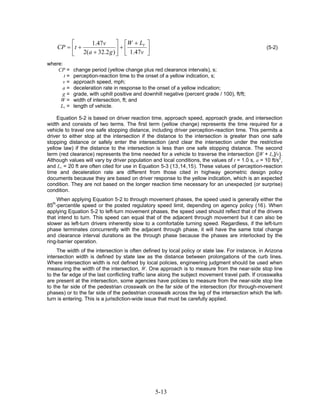 ⎡    1.47v       ⎤ ⎡W + LV ⎤
    CP = ⎢t +             ⎥+⎢       ⎥                                                              (5-2)
         ⎣ 2(a + 32.2 g ) ⎦ ⎣ 1.47v ⎦
where:
    CP =    change period (yellow change plus red clearance intervals), s;
       t=   perception-reaction time to the onset of a yellow indication, s;
       v=   approach speed, mph;
      a=    deceleration rate in response to the onset of a yellow indication;
      g=    grade, with uphill positive and downhill negative (percent grade / 100), ft/ft;
     W=     width of intersection, ft; and
     Lv =   length of vehicle.

     Equation 5-2 is based on driver reaction time, approach speed, approach grade, and intersection
width and consists of two terms. The first term (yellow change) represents the time required for a
vehicle to travel one safe stopping distance, including driver perception-reaction time. This permits a
driver to either stop at the intersection if the distance to the intersection is greater than one safe
stopping distance or safely enter the intersection (and clear the intersection under the restrictive
yellow law) if the distance to the intersection is less than one safe stopping distance. The second
term (red clearance) represents the time needed for a vehicle to traverse the intersection ([W + Lv]/v).
Although values will vary by driver population and local conditions, the values of t = 1.0 s, a = 10 ft/s2,
and Lv = 20 ft are often cited for use in Equation 5-3 ( 13 , 14 , 15). These values of perception-reaction
time and deceleration rate are different from those cited in highway geometric design policy
documents because they are based on driver response to the yellow indication, which is an expected
condition. They are not based on the longer reaction time necessary for an unexpected (or surprise)
condition.
    When applying Equation 5-2 to through movement phases, the speed used is generally either the
85th-percentile speed or the posted regulatory speed limit, depending on agency policy (16). When
applying Equation 5-2 to left-turn movement phases, the speed used should reflect that of the drivers
that intend to turn. This speed can equal that of the adjacent through movement but it can also be
slower as left-turn drivers inherently slow to a comfortable turning speed. Regardless, if the left-turn
phase terminates concurrently with the adjacent through phase, it will have the same total change
and clearance interval durations as the through phase because the phases are interlocked by the
ring-barrier operation.
     The width of the intersection is often defined by local policy or state law. For instance, in Arizona
intersection width is defined by state law as the distance between prolongations of the curb lines.
Where intersection width is not defined by local policies, engineering judgment should be used when
measuring the width of the intersection, W. One approach is to measure from the near-side stop line
to the far edge of the last conflicting traffic lane along the subject movement travel path. If crosswalks
are present at the intersection, some agencies have policies to measure from the near-side stop line
to the far side of the pedestrian crosswalk on the far side of the intersection (for through-movement
phases) or to the far side of the pedestrian crosswalk across the leg of the intersection which the left-
turn is entering. This is a jurisdiction-wide issue that must be carefully applied.




                                                 5-13
 