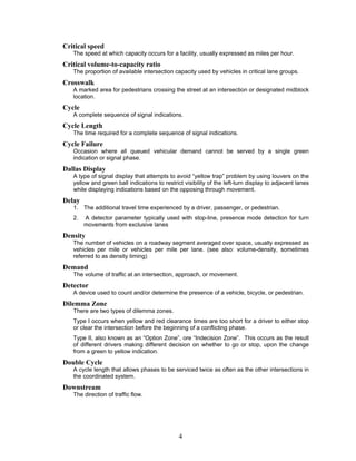 Critical speed
   The speed at which capacity occurs for a facility, usually expressed as miles per hour.
Critical volume-to-capacity ratio
   The proportion of available intersection capacity used by vehicles in critical lane groups.
Crosswalk
   A marked area for pedestrians crossing the street at an intersection or designated midblock
   location.
Cycle
   A complete sequence of signal indications.
Cycle Length
   The time required for a complete sequence of signal indications.
Cycle Failure
   Occasion where all queued vehicular demand cannot be served by a single green
   indication or signal phase.
Dallas Display
   A type of signal display that attempts to avoid “yellow trap” problem by using louvers on the
   yellow and green ball indications to restrict visibility of the left-turn display to adjacent lanes
   while displaying indications based on the opposing through movement.
Delay
   1. The additional travel time experienced by a driver, passenger, or pedestrian.
   2.   A detector parameter typically used with stop-line, presence mode detection for turn
        movements from exclusive lanes
Density
   The number of vehicles on a roadway segment averaged over space, usually expressed as
   vehicles per mile or vehicles per mile per lane. (see also: volume-density, sometimes
   referred to as density timing)
Demand
   The volume of traffic at an intersection, approach, or movement.
Detector
   A device used to count and/or determine the presence of a vehicle, bicycle, or pedestrian.
Dilemma Zone
   There are two types of dilemma zones.
   Type I occurs when yellow and red clearance times are too short for a driver to either stop
   or clear the intersection before the beginning of a conflicting phase.
   Type II, also known as an “Option Zone”, ore “Indecision Zone”. This occurs as the result
   of different drivers making different decision on whether to go or stop, upon the change
   from a green to yellow indication.
Double Cycle
   A cycle length that allows phases to be serviced twice as often as the other intersections in
   the coordinated system.
Downstream
   The direction of traffic flow.




                                               4
 