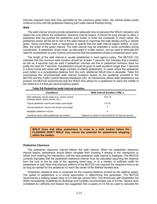 intervals required more time than permitted by the maximum green timer, the vehicle phase would
continue to time until the pedestrian flashing don’t walk interval finished timing.
Walk
    The walk interval should provide pedestrians adequate time to perceive the WALK indication and
depart the curb before the pedestrian clearance interval begins. It should be long enough to allow a
pedestrian that has pushed the pedestrian push button to enter the crosswalk. In many cases, the
pedestrian phase will be set to rest in the walk interval to maximize the walk display during a vehicle
green. Some controllers have a mechanism to specify that the walk interval begins before, or even
after, the onset of the green interval. The walk interval may be extended in some controllers during
coordination. A pedestrian recall mode, as discussed in a later section, can be used to eliminate the
need for a pedestrian to push buttons and ensures that the pedestrian phase is presented each cycle.
     The length of the walk interval is usually established in local agency policy. The MUTCD ( 19 )
indicates that the minimum walk duration should be at least 7 seconds, but indicates that a duration
as low as 4 seconds may be used if pedestrian volumes are low or pedestrian behavior does not
justify the need for 7 seconds. Consideration should be given to walk durations longer than 7 seconds
in school zones and areas with large numbers of elderly pedestrians. In cases where the pedestrian
push button is a considerable distance from the curb, additional WALK time is desirable. Table 5-8
summarizes the recommended walk interval durations based on the guidance provided in the
MUTCD and the Traffic Control Devices Handbook ( 20 ). At intersections where older pedestrians are
present, the MUTCD recommends that the WALK time allows for a pedestrian to reach the middle of
the street at a 3.0 feet per second walking speed.
         Table 5-8 Pedestrian walk interval duration
                       Conditions                                     Walk Interval Duration (PW), s
   High pedestrian volume areas (e.g., school, central                              10 to 15
   business district, sports venues, etc.)
   Typical pedestrian volume and longer cycle length                                 7 to 10
   Typical pedestrian volume and shorter cycle length                                  7
   Negligible pedestrian volume                                                        4
   Conditions where older pedestrians are present           Distance to center of road divided by 3.0 feet per second




         WALK times that allow pedestrians to cross to a wide median before the
         FLASHING DON’T WALK may reduce the potential for pedestrians stopping
         within the median.


Pedestrian Clearance
     The pedestrian clearance interval follows the walk interval. When the pedestrian clearance
interval begins, pedestrians should either complete their crossing if already in the intersection or
refrain from entering the intersection until the next pedestrian walk interval is displayed. The MUTCD
currently stipulates that the pedestrian clearance interval must be calculated assuming the distance
from the curb to the far side of the opposing travel way, or to a median of sufficient width for
pedestrians to wait. Note that previous editions of the MUTCD only required the clearance time to be
as long as needed for the pedestrian to reach the center of the farthest traveled lane.
    Pedestrian clearance time is computed as the crossing distance divided by the walking speed.
The speed of pedestrians is a critical assumption in determining this parameter. The MUTCD
recommends a walking speed value of 4.0 feet per second (ft/s). The Americans with Disabilities Act
(ADA) Accessibility Guidelines for Buildings and Facilities recommended use of 3.0 ft/s. Recent work
completed by LaPlante and Kaeser has suggested that a speed of 3.5 ft/s be used to calculate the


                                                         5-15
 