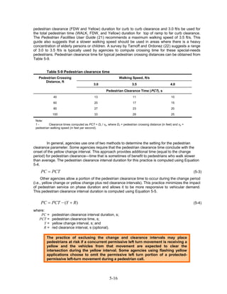 pedestrian clearance (FDW and Yellow) duration for curb to curb clearance and 3.0 ft/s be used for
the total pedestrian time (WALK, FDW, and Yellow) duration for top of ramp to far curb clearance.
The Pedestrian Facilities User Guide (21) recommends a maximum walking speed of 3.5 ft/s. This
guide also suggests that a slower walking speed should be used in areas where there is a heavy
concentration of elderly persons or children. A survey by Tarnoff and Ordonez (22) suggests a range
of 3.0 to 3.5 ft/s is typically used by agencies to compute crossing time for these special-needs
pedestrians. Pedestrian clearance time for typical pedestrian crossing distances can be obtained from
Table 5-9.


         Table 5-9 Pedestrian clearance time
   Pedestrian Crossing                                         Walking Speed, ft/s
       Distance, ft
                                            3.0                          3.5                          4.0
                                                     Pedestrian Clearance Time (PCT), s
              40                             13                          11                           10
              60                             20                          17                           15
              80                             27                          23                           20
             100                             33                          29                           25

 Note:
 1-        Clearance times computed as PCT = Dc / vp, where Dc = pedestrian crossing distance (in feet) and vp =
 pedestrian walking speed (in feet per second).




         In general, agencies use one of two methods to determine the setting for the pedestrian
clearance parameter. Some agencies require that the pedestrian clearance time conclude with the
onset of the yellow change interval. This approach provides additional time (equal to the change
period) for pedestrian clearance—time that is sometimes of benefit to pedestrians who walk slower
than average. The pedestrian clearance interval duration for this practice is computed using Equation
5-4.
    PC = PCT                                                                                                       (5-3)
     Other agencies allow a portion of the pedestrian clearance time to occur during the change period
(i.e., yellow change or yellow change plus red clearance intervals). This practice minimizes the impact
of pedestrian service on phase duration and allows it to be more responsive to vehicular demand.
This pedestrian clearance interval duration is computed using Equation 5-5.


    PC = PCT − (Y + R)                                                                                             (5-4)

where:
    PC =     pedestrian clearance interval duration, s;
   PCT =     pedestrian clearance time, s;
      Y=     yellow change interval, s; and
     R=      red clearance interval, s (optional).

         The practice of exclusing the change and clearance intervals may place
         pedestrians at risk if a concurrent permissive left turn movement is receiving a
         yellow and the vehicles from that movement are expected to clear the
         intersection during the yellow interval. Some agencies using flashing yellow
         applications choose to omit the permissive left turn portion of a protected-
         permissive left-turn movement during a pedestrian call.




                                                        5-16
 