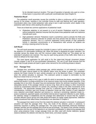 for its intended maximum duration. This type of operation is typically only used on a time-
              of-day basis in conjunction with a particular coordinated plan (see Chapter 6).
Pedestrian Recall
    The pedestrian recall parameter causes the controller to place a continuous call for pedestrian
service on the phase, resulting in the controller timing its walk and flashing don’t walk operation.
Coordination plans may invoke pedestrian calls using a rest in walk command, which dwells in the
pedestrian walk interval, while awaiting the yield point.
    There are at least two common applications of pedestrian recall:
        •     Pedestrian detection is not present or is out of service: Pedestrian recall for a phase
              without pedestrian detection ensures that the phase times pedestrian walk and clearance
              intervals each cycle.
        •     High pedestrian demand: Pedestrian recall is sometimes used to activate the Walk and
              Pedestrian clearance intervals for phases and time periods that are likely to have high
              pedestrian demand. This is a common application during periods of high pedestrian
              activity in downtown environments or at intersections near schools as students are
              arriving or leaving school for the day.
Soft Recall
    The soft recall parameter causes the controller to place a call for vehicle service on the phase in
the absence of a serviceable conflicting call. When the phase is displaying its green indication, the
controller serves the phase only until the minimum green interval times out. The phase can be
extended if actuations are received. This may be used during periods of low traffic when there is a
desire to default to the major street.
    The most typical application for soft recall is for the major-road through movement phases
(usually phases 2 and 6) at non-coordinated intersections. The use of soft recall ensures that the
major-road through phases will dwell in green when demand for the conflicting phases is absent.

5.4.2   Passage Time
    Passage time, sometimes called passage gap, vehicle extension, or unit extension, is used to
extend the green interval based on the detector status once the phase is green. This parameter
extends the Green Interval for each vehicle actuation up to the Maximum Green. It begins timing
when the vehicle actuation is removed. This extension period is subject to termination by the
Maximum Green timer or a Force Off.
     Passage time is used to find a gap in traffic for which to terminate the phase, essentially it is the
setting that results in a phase ending prior to its maximum green time during isolated operation. If the
passage time is too short, the green may end prematurely, before the vehicular movement has been
adequately served. If the passage interval is set too long, there will be delays to other movements
caused by unnecessary extension of a phase (25,) resulting in delay to the other movements at the
intersection. The appropriate passage time used for a particular signal phase depends on many
considerations, including: type and number of detection zones per lane, location of each detection
zone, detection zone length, detection call memory (i.e., locking or nonlocking), detection mode (i.e.,
pulse or presence), approach speed, and whether lane-by-lane or approach detection is used. Ideally,
the detection design is established and the passage time determined to ensure that the “system”
provides efficient queue service and safe phase termination for higher speed approaches. Detection
design procedures that reflect these considerations are described in Chapter 4.
    The passage timer starts to time from the instant the detector actuation is removed. A subsequent
actuation will reset the passage timer. Thus, the mode of the detector, pulse or presence, is
extremely important in setting the passage time. The pulse mode essentially measures headways
between vehicles and the passage time would be set accordingly. The speed of the vehicles crossing
the detectors and the size of the detectors is an important consideration in determining passage time
when using presence mode. Longer passage times are often used with shorter detectors, greater
distance between the detector and stop line, fewer lanes, and slower speeds.

                                                 5-18
 