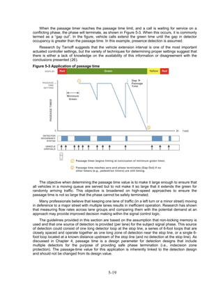 When the passage timer reaches the passage time limit, and a call is waiting for service on a
conflicting phase, the phase will terminate, as shown in Figure 5-3. When this occurs, it is commonly
termed as a “gap out”. In the figure, vehicle calls extend the green time until the gap in detector
occupancy is greater than the passage time. In this example, presence detection is assumed.
    Research by Tarnoff suggests that the vehicle extension interval is one of the most important
actuated controller settings, but the variety of techniques for determining proper settings suggest that
there is either a lack of knowledge on the availability of this information or disagreement with the
conclusions presented (26).
Figure 5-3 Application of passage time




     The objective when determining the passage time value is to make it large enough to ensure that
all vehicles in a moving queue are served but to not make it so large that it extends the green for
randomly arriving traffic. This objective is broadened on high-speed approaches to ensure the
passage time is not so large that the phase cannot be safely terminated.
    Many professionals believe that keeping one lane of traffic (in a left turn or a minor street) moving
in deference to a major street with multiple lanes results in inefficient operation. Research has shown
that measuring flow rates across lane groups and comparing them with the potential demand at an
approach may provide improved decision making within the signal control logic.
    The guidelines provided in this section are based on the assumption that non-locking memory is
used and that one source of detection is provided (per lane) for the subject signal phase. This source
of detection could consist of one long detector loop at the stop line, a series of 6-foot loops that are
closely spaced and operate together as one long zone of detection near the stop line, or a single 6-
foot loop located at a known distance upstream of the stop line (and no detection at the stop line). As
discussed in Chapter 4, passage time is a design parameter for detection designs that include
multiple detectors for the purpose of providing safe phase termination (i.e., indecision zone
protection). The passage-time value for this application is inherently linked to the detection design
and should not be changed from its design value.




                                                5-19
 