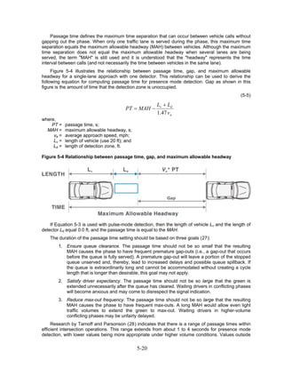 Passage time defines the maximum time separation that can occur between vehicle calls without
gapping out the phase. When only one traffic lane is served during the phase, this maximum time
separation equals the maximum allowable headway (MAH) between vehicles. Although the maximum
time separation does not equal the maximum allowable headway when several lanes are being
served, the term "MAH" is still used and it is understood that the "headway" represents the time
interval between calls (and not necessarily the time between vehicles in the same lane).
     Figure 5-4 illustrates the relationship between passage time, gap, and maximum allowable
headway for a single-lane approach with one detector. This relationship can be used to derive the
following equation for computing passage time for presence mode detection. Gap as shown in this
figure is the amount of time that the detection zone is unoccupied.
                                                                                                 (5-5)

                                                        Lv + Ld
                                          PT = MAH −
                                                        1.47 v a
where,
    PT =    passage time, s;
  MAH =     maximum allowable headway, s;
     va =   average approach speed, mph;
     Lv =   length of vehicle (use 20 ft); and
     Ld =   length of detection zone, ft.

Figure 5-4 Relationship between passage time, gap, and maximum allowable headway




    If Equation 5-3 is used with pulse-mode detection, then the length of vehicle Lv and the length of
detector Ld equal 0.0 ft, and the passage time is equal to the MAH.
    The duration of the passage time setting should be based on three goals (27):
        1. Ensure queue clearance. The passage time should not be so small that the resulting
           MAH causes the phase to have frequent premature gap-outs (i.e., a gap-out that occurs
           before the queue is fully served). A premature gap-out will leave a portion of the stopped
           queue unserved and, thereby, lead to increased delays and possible queue spillback. If
           the queue is extraordinarily long and cannot be accommodated without creating a cycle
           length that is longer than desirable, this goal may not apply.
        2. Satisfy driver expectancy. The passage time should not be so large that the green is
           extended unnecessarily after the queue has cleared. Waiting drivers in conflicting phases
           will become anxious and may come to disrespect the signal indication.
        3. Reduce max-out frequency. The passage time should not be so large that the resulting
           MAH causes the phase to have frequent max-outs. A long MAH would allow even light
           traffic volumes to extend the green to max-out. Waiting drivers in higher-volume
           conflicting phases may be unfairly delayed.
     Research by Tarnoff and Parsonson (28) indicates that there is a range of passage times within
efficient intersection operations. This range extends from about 1 to 4 seconds for presence mode
detection, with lower values being more appropriate under higher volume conditions. Values outside

                                                 5-20
 