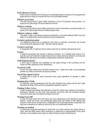 Early Return to Green
   A term used to describe the servicing of a coordinated phase in advance of its programmed
   begin time as a result of unused time from non-coordinated phases.
Effective green time
   The time during which a given traffic movement or set of movements may proceed; it is
   equal to the cycle length minus the effective red time.
Effective red time
   The time during which a given traffic movement or set of movements is directed to stop; it is
   equal to the cycle length minus the effective green time.
Effective walkway width
   The width, in feet, of a walkway usable by pedestrians, or the total walkway width minus the
   width of unusable buffer zones along the curb and building line.
Exclusive pedestrian phase
    An additional phase that is configured such that no vehicular movements are served
   concurrently with pedestrian traffic. See also, Barnes Dance.
Exclusive turn lane
   A designated left- or right-turn lane or lanes used only by vehicles making those turns.
Extend
   A detector parameter that extends a detector actuation by a setable fixed amount. It is
   typically used with detection designs that combine multiple advance detectors and stop-line
   detection for safe phase termination of high-speed intersection approaches.
Field Implementation
   A term used to describe the installation of new signal timings in the controller and the
   review of traffic operations at the intersection.
Fixed Force Off
   A force off mode where force off points cannot move. Under this mode, non-coordinated
   phases can utilize unused time of previous phases.
Fixed Time Signal Control
   A preset time is given to each movement every cycle regardless of changes in traffic
   conditions.
Flashing Don’t Walk
   An indication warning pedestrians that the walk indication has ended and the don’t walk
   indication will begin at the end of the pedestrian clearance interval.
Flashing Yellow Arrow
   A type of signal head display that attempts to avoid the “yellow trap” problem by providing a
   permissive indication to the driver that operates concurrent with the opposing through
   movement rather than the adjacent through movement.
Floating Force Off
   A force off mode where force off points can move depending on the demand of previous
   phases. Under this mode, non-coordinated phase times are limited to their defined split
   amount of time and all unused time is dedicated to the coordinated phase. Essentially, the
   split time is treated as a maximum amount for the non-coordinated phases.
Floating car method
    A commonly employed technique for travel time runs which requires the vehicle driver to
   “float” with the traffic stream while traveling at a speed that is representative of the other
   vehicles on the roadway and to pass as many vehicles as pass the floating car.



                                             5
 