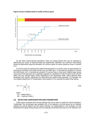 Figure 5-6 Use of Added Initial to modify minimum green




    As with other volume-density parameters, there are varying policies that may be employed in
determining the values of maximum-initial and added-initial. Generally, the maximum initial setting
should be determined using the calculation for minimum green for queue clearance shown in Section
5.3.1.
     A common policy for selecting the added-initial parameter is to set this value at approximately 2.0
seconds per actuation if the phase serves only one traffic lane, 1.5 seconds per actuation if it serves
two traffic lanes, and 1.2 seconds per actuation if it serves three or more lanes. Slightly larger values
can be used if the approach has a significant upgrade or a significant number of heavy trucks. Bicycle
traffic may also warrant higher values depending on the intersection width. Some agencies have
developed more specific calculations for determining the added initial parameter. For example, the
Los Angeles Department of Transportation uses Equation 5-4 to calculate the added initial setting.


                     3
      AI = 2 +                                                                                      (5-6)
                 ⎡ MI − 3 ⎤
                 ⎢ 2 ⎥
                 ⎣        ⎦
      where,
       AI = added initial, s;
       MI = maximum initial, s.

5.6     DETECTION CONFIGURATION AND PARAMETERS
    Traffic signal controllers have several settings that can be used to modify the vehicle actuations.
Traditionally, this functionality was available only in the detection unit that served as an interface
between the vehicle detector and the signal controller. Its implementation in the controller unit has
streamlined the signal timing process and can duplicate functionality that may be in the detection unit.


                                               5-25
 
