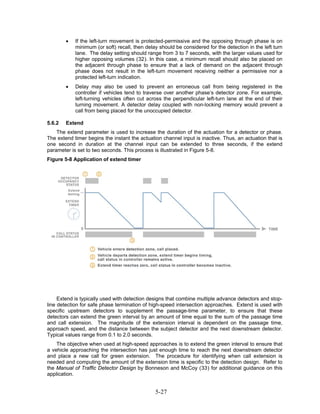 •   If the left-turn movement is protected-permissive and the opposing through phase is on
            minimum (or soft) recall, then delay should be considered for the detection in the left turn
            lane. The delay setting should range from 3 to 7 seconds, with the larger values used for
            higher opposing volumes (32). In this case, a minimum recall should also be placed on
            the adjacent through phase to ensure that a lack of demand on the adjacent through
            phase does not result in the left-turn movement receiving neither a permissive nor a
            protected left-turn indication.
        •   Delay may also be used to prevent an erroneous call from being registered in the
            controller if vehicles tend to traverse over another phase’s detector zone. For example,
            left-turning vehicles often cut across the perpendicular left-turn lane at the end of their
            turning movement. A detector delay coupled with non-locking memory would prevent a
            call from being placed for the unoccupied detector.

5.6.2   Extend
    The extend parameter is used to increase the duration of the actuation for a detector or phase.
The extend timer begins the instant the actuation channel input is inactive. Thus, an actuation that is
one second in duration at the channel input can be extended to three seconds, if the extend
parameter is set to two seconds. This process is illustrated in Figure 5-8.
Figure 5-8 Application of extend timer




     Extend is typically used with detection designs that combine multiple advance detectors and stop-
line detection for safe phase termination of high-speed intersection approaches. Extend is used with
specific upstream detectors to supplement the passage-time parameter, to ensure that these
detectors can extend the green interval by an amount of time equal to the sum of the passage time
and call extension. The magnitude of the extension interval is dependent on the passage time,
approach speed, and the distance between the subject detector and the next downstream detector.
Typical values range from 0.1 to 2.0 seconds.
    The objective when used at high-speed approaches is to extend the green interval to ensure that
a vehicle approaching the intersection has just enough time to reach the next downstream detector
and place a new call for green extension. The procedure for identifying when call extension is
needed and computing the amount of the extension time is specific to the detection design. Refer to
the Manual of Traffic Detector Design by Bonneson and McCoy (33) for additional guidance on this
application.


                                               5-27
 