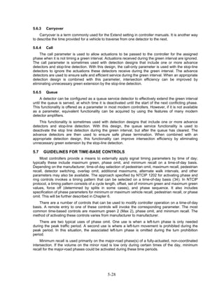 5.6.3    Carryover
    Carryover is a term commonly used for the Extend setting in controller manuals. It is another way
to describe the time provided for a vehicle to traverse from one detector to the next.

5.6.4    Call
    The call parameter is used to allow actuations to be passed to the controller for the assigned
phase when it is not timing a green interval. Actuations received during the green interval are ignored.
The call parameter is sometimes used with detection designs that include one or more advance
detectors and stop-line detection. With this design, the call-only parameter is used with the stop-line
detectors to ignore the actuations these detectors receive during the green interval. The advance
detectors are used to ensure safe and efficient service during the green interval. When an appropriate
detection design is combined with this parameter, intersection efficiency can be improved by
eliminating unnecessary green extension by the stop-line detection.

5.6.5    Queue
     A detector can be configured as a queue service detector to effectively extend the green interval
until the queue is served, at which time it is deactivated until the start of the next conflicting phase.
This functionality is offered as a parameter in most modern controllers. However, if it is not available
as a parameter, equivalent functionality can be acquired by using the features of many modern
detector amplifiers.
    This functionality is sometimes used with detection designs that include one or more advance
detectors and stop-line detection. With this design, the queue service functionality is used to
deactivate the stop line detection during the green interval, but after the queue has cleared. The
advance detectors are then used to ensure safe phase termination. When combined with an
appropriate detection design, this functionality can improve intersection efficiency by eliminating
unnecessary green extension by the stop-line detection.

5.7     GUIDELINES FOR TIME-BASE CONTROLS
    Most controllers provide a means to externally apply signal timing parameters by time of day;
typically these include maximum green, phase omit, and minimum recall on a time-of-day basis.
Depending on the manufacturer, time-of-day selection of pedestrian omit, maximum recall, pedestrian
recall, detector switching, overlap omit, additional maximums, alternate walk intervals, and other
parameters may also be available. The approach specified by NTCIP 1202 for activating phase and
ring controls invokes a timing pattern that can be selected on a time-of-day basis (34). In NTCIP
protocol, a timing pattern consists of a cycle length, offset, set of minimum green and maximum green
values, force off (determined by splits in some cases), and phase sequence. It also includes
specification of phase parameters for minimum or maximum vehicle recall, pedestrian recall, or phase
omit. This will be further described in Chapter 6.
    There are a number of controls that can be used to modify controller operation on a time-of-day
basis. A remote entry to one of these controls will invoke the corresponding parameter. The most
common time-based controls are maximum green 2 (Max 2), phase omit, and minimum recall. The
method of activating these controls varies from manufacturer to manufacturer.
    There are two typical uses of phase omit. One use is when a left-turn phase is only needed
during the peak traffic period. A second use is where a left-turn movement is prohibited during the
peak period. In this situation, the associated left-turn phase is omitted during the turn prohibition
period.
     Minimum recall is used primarily on the major-road phase(s) of a fully-actuated, non-coordinated
intersection. If the volume on the minor road is low only during certain times of the day, minimum
recall for the major-road phases could be activated during these time periods.




                                               5-28
 