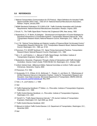 5.8     REFERENCES


1 National Transportation Communications for ITS Protocol: Object Definitions for Actuated Traffic
      Signal Controller (ASC) Units – 1202 v01.07. National Electrical Manufacturers Association,
      Rosslyn, Virginia, January 2005
2 NEMA Standards Publications TS 2-2003 v2.06: Traffic Controller Assemblies with Controller
      Requirements. National Electrical Manufacturers Association, Rosslyn, Virginia, 2003
3 Orcutt, F.L. The Traffic Signal Book. Prentice Hall, Englewood Cliffs, New Jersey, 1993
4 Skabardonis, A., R. Bertini, B.Gallagher, “Development and Application of Control Strategies for
      Signalized Intersections in Coordinated Systems” Transportation Research Record No. 1634.
      Transportation Research Board, National Research Council, Washington, D.C., 1998, pp. 110-
      117
5 Lin, F.B. “Optimal Timing Settings and Detector Lengths of Presence Mode Full-Actuated Control.”
      Transportation Research Record No. 1010. Transportation Research Board, National Research
      Council, Washington, D.C., 1985, pp. 37-45
6 Parsonson, P.S. NCHRP Synthesis 172: Signal Timing Improvement Practices. Transportation
      Research Board, National Research Council, Washington, D.C., 1992
7 Kell, J. H., and Fullerton, I. J., Manual of Traffic Signal Design. 2nd Edition. Institute of
      Transportation Engineers, Washington, D.C., 1998
8 Skabardonis, Alexander, Progression Through a Series of Intersections with Traffic Actuated
      Controllers, Volume 2 User’s Guide, FHWA RD-89-133, Washington, D.C., October 1998
9 Uniform Vehicle Code - Millennium Edition. National Committee on Uniform Traffic Laws and
      Ordinances. Alexandria, Virginia, 2000
10 Parsonson, P.S. 1992
11 Souleyrette, R. R., O’Brien, M. M., McDonald, T., Preston, H., and Storm, R., “Effectiveness of
      All-Red Clearance Interval on Intersection Crashes”, Center for Transportation Research and
      Education, Iowa State University, Minnesota Department of Transportation, MN/RC-2004-26,
      http://www.lrrb.org/PDF/200426.pdf, May 2004
12 Kell, J. H., and Fullerton, I. J. 1998
13 Ibid
14 Traffic Engineering Handbook. 5th Edition. J.L. Pline editor. Institute of Transportation Engineers,
      Washington, D.C., 1999
15 Traffic Control Devices Handbook. J.L. Pline editor. Institute of Transportation Engineers,
      Washington, D.C., 2001
16 Tarnoff, P.J. "Traffic Signal Clearance Intervals." ITE Journal. Institute of Transportation
      Engineers, Washington, D.C. April 2004, pp. 20-24
17 Traffic Control Devices Handbook. 2001
18 Manual on Uniform Traffic Control Devices. U.S. Department of Transportation, Washington, D.C.,
      December 2003
19 Ibid



                                                  5-29
 