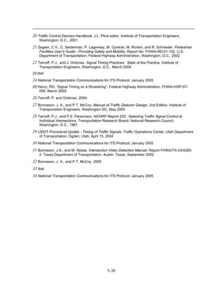20 Traffic Control Devices Handbook. J.L. Pline editor. Institute of Transportation Engineers,
    Washington, D.C., 2001
21 Zegeer, C.V., C. Seiderman, P. Lagerway, M. Cynecki, M. Ronkin, and R. Schneider. Pedestrian
    Facilities User’s Guide - Providing Safety and Mobility. Report No. FHWA-RD-01-102. U.S.
    Department of Transportation, Federal Highway Administration, Washington, D.C., 2002
22 Tarnoff, P.J., and J. Ordonez. Signal Timing Practices: State of the Practice. Institute of
    Transportation Engineers, Washington, D.C., March 2004
23 Ibid
24 National Transportation Communications for ITS Protocol: January 2005
25 Henry, RD, “Signal Timing on a Shoestring”, Federal Highway Administration, FHWA-HOP-07-
    006, March 2005.
26 Tarnoff, P. and Ordonez, 2004.
27 Bonneson, J. A., and P.T. McCoy. Manual of Traffic Detector Design, 2nd Edition. Institute of
    Transportation Engineers, Washington DC, May 2005
28 Tarnoff, P.J., and P.S. Parsonson. NCHRP Report 233: Selecting Traffic Signal Control at
    Individual Intersections. Transportation Research Board, National Research Council,
    Washington, D.C., 1981
29 UDOT Procedural Update - Timing of Traffic Signals. Traffic Operations Center, Utah Department
    of Transportation, Ogden, Utah, April 15, 2004
30 National Transportation Communications for ITS Protocol: January 2005
31 Bonneson, J.A., and M. Abbas. Intersection Video Detection Manual. Report FHWA/TX-03/4285-
    2. Texas Department of Transportation, Austin, Texas, September 2002
32 Bonneson, J. A., and P.T. McCoy. 2005
33 Ibid
34 National Transportation Communications for ITS Protocol: January 2005




                                                5-30
 