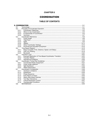 CHAPTER 6

                                                            COORDINATION
                                                          TABLE OF CONTENTS

6. COORDINATION........................................................................................................................................ 6-1
   6.1      Terminology ..................................................................................................................................... 6-1
   6.2      Principles of Coordinated Operation ................................................................................................ 6-2
      6.2.1    Coordination Objectives .............................................................................................................. 6-2
      6.2.2    When to Use Coordination .......................................................................................................... 6-4
      6.2.3    Fundamentals of Coordination .................................................................................................... 6-4
      6.2.4    Summary..................................................................................................................................... 6-7
   6.3      Coordination Mechanics .................................................................................................................. 6-8
      6.3.1    Cycle Length ............................................................................................................................... 6-8
      6.3.2    Yield Point ................................................................................................................................... 6-9
      6.3.3    Splits ........................................................................................................................................... 6-9
      6.3.4    Offsets....................................................................................................................................... 6-13
      6.3.5    Other Coordination Settings ...................................................................................................... 6-15
      6.3.6    Pre-timed and Actuated Comparison ........................................................................................ 6-16
   6.4      Time-Space Diagram ..................................................................................................................... 6-16
      6.4.1    Basic Concepts (Time, Distance, Speed, and Delay)................................................................ 6-16
      6.4.2    Left-Turn Phasing...................................................................................................................... 6-19
      6.4.3    Bandwidth ................................................................................................................................. 6-22
   6.5      Transition Logic.............................................................................................................................. 6-22
      6.5.1    Example Application of Time Based Coordination Transition.................................................... 6-23
      6.5.2    Transition Modes....................................................................................................................... 6-24
      6.5.3    Operational Guidelines.............................................................................................................. 6-26
   6.6      Coordination Timing Plan Guidelines............................................................................................. 6-27
      6.6.1    Coordinated Phase Assignment................................................................................................ 6-27
      6.6.2    Cycle Length Selection ............................................................................................................. 6-27
      6.6.3    Split Distribution ........................................................................................................................ 6-36
      6.6.4    Offset Optimization.................................................................................................................... 6-38
   6.7      Coordination Complexities ............................................................................................................. 6-38
      6.7.1    Hardware Limitations ................................................................................................................ 6-39
      6.7.2    Pedestrians ............................................................................................................................... 6-39
      6.7.3    Phase Sequence....................................................................................................................... 6-42
      6.7.4    Early Return to Green ............................................................................................................... 6-44
      6.7.5    Heavy Side Street Volumes ...................................................................................................... 6-45
      6.7.6    Turn Bay Interactions ................................................................................................................ 6-46
      6.7.7    Critical Intersection Control ....................................................................................................... 6-47
      6.7.8    Oversaturated Conditions ......................................................................................................... 6-47
   6.8      REFERENCES .............................................................................................................................. 6-49




                                                                                6-i
 