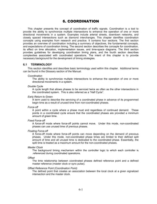 6. COORDINATION
    This chapter presents the concept of coordination of traffic signals. Coordination is a tool to
provide the ability to synchronize multiple intersections to enhance the operation of one or more
directional movements in a system. Examples include arterial streets, downtown networks, and
closely spaced intersections such as diamond interchanges. This chapter identifies coordination
concepts using examples from research and practice. It contains four sections. The first section
provides an overview of coordination including a summary of objectives, the fundamental concepts,
and expectations of coordination timing. The second section describes the concepts for coordination,
its effect on time allocation, implementation issues, and time-space diagrams. The third section
provides guidelines for developing coordination timing plans, and the fourth section describes
complexities associated with coordinated operations. The intent of this chapter is to provide
necessary background for the development of timing strategies.

6.1     TERMINOLOGY
    This section identifies and describes basic terminology used within this chapter. Additional terms
can be found in the Glossary section of the Manual.
      Coordination
         The ability to synchronize multiple intersections to enhance the operation of one or more
         directional movements in a system.
      Double Cycle
         A cycle length that allows phases to be serviced twice as often as the other intersections in
         the coordinated system. This is also referred as a “Half Cycle”.
      Early Return to Green
          A term used to describe the servicing of a coordinated phase in advance of its programmed
          begin time as a result of unused time from non-coordinated phases.
      Force-off
          A point within a cycle where a phase must end regardless of continued demand. These
          points in a coordinated cycle ensure that the coordinated phases are provided a minimum
          amount of green time.
      Fixed Force-off
          A force-off mode where force-off points cannot move. Under this mode, non-coordinated
          phases can use unused time of previous phases.
      Floating Force-off
          A force-off mode where force-off points can move depending on the demand of previous
          phases. Under this mode, non-coordinated phase times are limited to their defined split
          amount of time and all unused time is dedicated to the coordinated phase. Essentially, the
          split time is treated as a maximum amount for the non-coordinated phases.
      Master Clock
         The background timing mechanism within the controller logic to which each controller is
         .referenced during coordinated operations.
      Offset
          The time relationship between coordinated phases defined reference point and a defined
          master reference (master clock or sync pulse).
      Offset Reference Point (Coordination Point)
          The defined point that creates an association between the local clock at a given signalized
          intersection and the master clock.




                                                  6-1
 