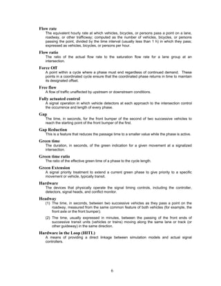 Flow rate
   The equivalent hourly rate at which vehicles, bicycles, or persons pass a point on a lane,
   roadway, or other trafficway; computed as the number of vehicles, bicycles, or persons
   passing the point, divided by the time interval (usually less than 1 h) in which they pass;
   expressed as vehicles, bicycles, or persons per hour.
Flow ratio
   The ratio of the actual flow rate to the saturation flow rate for a lane group at an
   intersection.
Force Off
   A point within a cycle where a phase must end regardless of continued demand. These
   points in a coordinated cycle ensure that the coordinated phase returns in time to maintain
   its designated offset.
Free flow
   A flow of traffic unaffected by upstream or downstream conditions.
Fully actuated control
   A signal operation in which vehicle detectors at each approach to the intersection control
   the occurrence and length of every phase.
Gap
   The time, in seconds, for the front bumper of the second of two successive vehicles to
   reach the starting point of the front bumper of the first.
Gap Reduction
   This is a feature that reduces the passage time to a smaller value while the phase is active.
Green time
   The duration, in seconds, of the green indication for a given movement at a signalized
   intersection.
Green time ratio
   The ratio of the effective green time of a phase to the cycle length.
Green Extension
   A signal priority treatment to extend a current green phase to give priority to a specific
   movement or vehicle, typically transit.
Hardware
   The devices that physically operate the signal timing controls, including the controller,
   detectors, signal heads, and conflict monitor.
Headway
   (1) The time, in seconds, between two successive vehicles as they pass a point on the
       roadway, measured from the same common feature of both vehicles (for example, the
       front axle or the front bumper);
   (2) The time, usually expressed in minutes, between the passing of the front ends of
       successive transit units (vehicles or trains) moving along the same lane or track (or
       other guideway) in the same direction.
Hardware in the Loop (HITL)
   A means of providing a direct linkage between simulation models and actual signal
   controllers.




                                             6
 