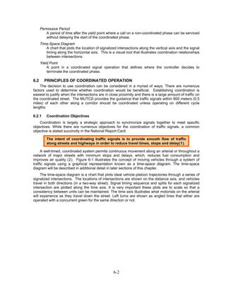 Permissive Period
         A period of time after the yield point where a call on a non-coordinated phase can be serviced
         without delaying the start of the coordinated phase.
      Time-Space Diagram
         A chart that plots the location of signalized intersections along the vertical axis and the signal
         timing along the horizontal axis. This is a visual tool that illustrates coordination relationships
         between intersections.
      Yield Point
          A point in a coordinated signal operation that defines where the controller decides to
          terminate the coordinated phase.

6.2     PRINCIPLES OF COORDINATED OPERATION
    The decision to use coordination can be considered in a myriad of ways. There are numerous
factors used to determine whether coordination would be beneficial. Establishing coordination is
easiest to justify when the intersections are in close proximity and there is a large amount of traffic on
the coordinated street. The MUTCD provides the guidance that traffic signals within 800 meters (0.5
miles) of each other along a corridor should be coordinated unless operating on different cycle
lengths.

6.2.1     Coordination Objectives
    Coordination is largely a strategic approach to synchronize signals together to meet specific
objectives. While there are numerous objectives for the coordination of traffic signals, a common
objective is stated succinctly in the National Report Card:

          The intent of coordinating traffic signals is to provide smooth flow of traffic
          along streets and highways in order to reduce travel times, stops and delay(1).

     A well-timed, coordinated system permits continuous movement along an arterial or throughout a
network of major streets with minimum stops and delays, which, reduces fuel consumption and
improves air quality (2). Figure 6-1 illustrates the concept of moving vehicles through a system of
traffic signals using a graphical representation known as a time-space diagram. The time-space
diagram will be described in additional detail in later sections of this chapter.
     The time-space diagram is a chart that plots ideal vehicle platoon trajectories through a series of
signalized intersections. The locations of intersections are shown on the distance axis, and vehicles
travel in both directions (in a two-way street). Signal timing sequence and splits for each signalized
intersection are plotted along the time axis. It is very important these plots are to scale so that a
consistency between units can be maintained. The time axis illustrates what motorists on the arterial
will experience as they travel down the street. Left turns are shown as angled lines that either are
operated with a concurrent green for the same direction or not.




                                                    6-2
 