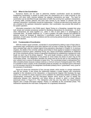6.2.2 When to Use Coordination
    Numerous factors can be used to determine whether coordination would be beneficial.
Establishing coordination is easiest to justify when the intersections are in close proximity to one
another and when traffic volumes between the adjacent intersections are large. The need for
coordination can be identified through observation of traffic flow arriving from upstream intersections.
If arriving traffic includes platoons that have been formed by the release of vehicles from the
upstream intersection, coordination should be implemented. If vehicle arrivals tend to be random and
are unrelated to the upstream intersection operation, then coordination may provide little benefit to
the system operation.
    Information presented in the FHWA report, Signal Timing on a Shoestring, revealed that using
both simple and complex procedures worked for identifying intersections for coordination. In short,
when intersections are close together (i.e., within ¾ mile of each other) it is advantageous to
coordinate them. At greater distances (i.e., ¾ mile or greater), the traffic volumes and potential for
platoons should be reviewed to determine if coordination would be beneficial to the system
operations. In both cases, the traffic conditions and the community policies should be considered as a
part of the decision.

6.2.3   Fundamentals of Coordination
      With the modern signal controller, coordination is accomplished by adding a layer of logic (that is,
coordination logic compliments some basic features such as when a phase can begin or end) to the
basic actuated logic used for isolated signal timing operations (discussed in Chapter 5). In previous
chapters, the details of the controller settings were limited to those applied at isolated or independent
intersections (maximum green, pedestrian timing, etc). Signal coordination establishes an additional
set of time constraints among a series of signalized intersections by establishing a background cycle
length (on each ring of the phase diagram). This cycle length includes a series of timers for each
phase and requires the designation of one phase (in some cases one phase on each ring) as the
coordination phase. This designation identifies the phase that will be the last (or first depending on
your outlook) one to receive its allocation of green time. This coordinated phase is distinguished from
other actuated phases because it always receives a minimum amount of assigned green time. While
it is possible to have a portion of the coordinated phase be actuated, the important point is that there
is a non-actuated interval for the designated coordinated phase(s) that is “guaranteed” every cycle for
the purposes of coordination.
     Figure 6-2 shows the intersection of two one-way streets, which results in a simple intersection
with just two phases. It also shows the relationship between a phase diagram with movements
assigned to the indications at the intersection, a ring-and-barrier diagram that illustrates the logic
used in the controller for phase sequence and to establish the relationship between conflicting and
complimentary movements, and the time-space diagram which would be used to display the
relationship between this intersection and others along an arterial or within a street network
(previously shown in Figure 6-1). This intersection only has one ring within the ring-and-barrier
diagram and a simple time-space diagram. Phase 2 is identified as the coordinated phase. This
intersection represents the most basic configuration for a signalized intersection.




                                                   6-4
 