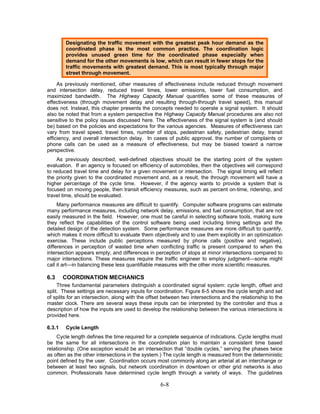 Designating the traffic movement with the greatest peak hour demand as the
        coordinated phase is the most common practice. The coordination logic
        provides unused green time for the coordinated phase especially when
        demand for the other movements is low, which can result in fewer stops for the
        traffic movements with greatest demand. This is most typically through major
        street through movement.

     As previously mentioned, other measures of effectiveness include reduced through movement
and intersection delay, reduced travel times, lower emissions, lower fuel consumption, and
maximized bandwidth. The Highway Capacity Manual quantifies some of these measures of
effectiveness (through movement delay and resulting through-through travel speed), this manual
does not. Instead, this chapter presents the concepts needed to operate a signal system. It should
also be noted that from a system perspective the Highway Capacity Manual procedures are also not
sensitive to the policy issues discussed here. The effectiveness of the signal system is (and should
be) based on the policies and expectations for the various agencies. Measures of effectiveness can
vary from travel speed, travel times, number of stops, pedestrian safety, pedestrian delay, transit
efficiency, and overall intersection delay. In cases of public approval, the number of complaints or
phone calls can be used as a measure of effectiveness, but may be biased toward a narrow
perspective.
    As previously described, well-defined objectives should be the starting point of the system
evaluation. If an agency is focused on efficiency of automobiles, then the objectives will correspond
to reduced travel time and delay for a given movement or intersection. The signal timing will reflect
the priority given to the coordinated movement and, as a result, the through movement will have a
higher percentage of the cycle time. However, if the agency wants to provide a system that is
focused on moving people, then transit efficiency measures, such as percent on-time, ridership, and
travel time, should be evaluated.
     Many performance measures are difficult to quantify. Computer software programs can estimate
many performance measures, including network delay, emissions, and fuel consumption, that are not
easily measured in the field. However, one must be careful in selecting software tools, making sure
they reflect the capabilities of the control software being used including timing settings and the
detailed design of the detection system. Some performance measures are more difficult to quantify,
which makes it more difficult to evaluate them objectively and to use them explicitly in an optimization
exercise. These include public perceptions measured by phone calls (positive and negative),
differences in perception of wasted time when conflicting traffic is present compared to when the
intersection appears empty, and differences in perception of stops at minor intersections compared to
major intersections. These measures require the traffic engineer to employ judgment—some might
call it art—in balancing these less quantifiable measures with the other more scientific measures.

6.3     COORDINATION MECHANICS
     Three fundamental parameters distinguish a coordinated signal system: cycle length, offset and
split. These settings are necessary inputs for coordination. Figure 6-5 shows the cycle length and set
of splits for an intersection, along with the offset between two intersections and the relationship to the
master clock. There are several ways these inputs can be interpreted by the controller and thus a
description of how the inputs are used to develop the relationship between the various intersections is
provided here.

6.3.1   Cycle Length
    Cycle length defines the time required for a complete sequence of indications. Cycle lengths must
be the same for all intersections in the coordination plan to maintain a consistent time based
relationship. (One exception would be an intersection that “double cycles,” serving the phases twice
as often as the other intersections in the system.) The cycle length is measured from the deterministic
point defined by the user. Coordination occurs most commonly along an arterial at an interchange or
between at least two signals, but network coordination in downtown or other grid networks is also
common. Professionals have determined cycle length through a variety of ways. The guidelines

                                                   6-8
 