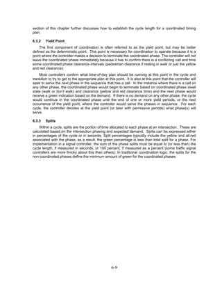 section of this chapter further discusses how to establish the cycle length for a coordinated timing
plan.

6.3.2    Yield Point
    The first component of coordination is often referred to as the yield point, but may be better
defined as the deterministic point. This point is necessary for coordination to operate because it is a
point where the controller makes a decision to terminate the coordinated phase. The controller will not
leave the coordinated phase immediately because it has to confirm there is a conflicting call and time
some coordinated phase clearance intervals (pedestrian clearance if resting in walk or just the yellow
and red clearance).
    Most controllers confirm what time-of-day plan should be running at this point in the cycle and
transition to try to get to the appropriate plan at this point. It is also at this point that the controller will
seek to serve the next phase in the sequence that has a call. In the instance where there is a call on
any other phase, the coordinated phase would begin to terminate based on coordinated phase dwell
state (walk or don’t walk) and clearance (yellow and red clearance time) and the next phase would
receive a green indication based on the demand. If there is no demand on any other phase, the cycle
would continue in the coordinated phase until the end of one or more yield periods, or the next
occurrence of the yield point, where the controller would serve the phases in sequence. For each
cycle, the controller decides at the yield point (or later with permissive periods) what phase(s) will
serve.

6.3.3    Splits
    Within a cycle, splits are the portion of time allocated to each phase at an intersection. These are
calculated based on the intersection phasing and expected demand. Splits can be expressed either
in percentages of the cycle or in seconds. Split percentages typically include the yellow and all-red
associated with the phase; as a result, the green percentage is less than total split for a phase. For
implementation in a signal controller, the sum of the phase splits must be equal to (or less than) the
cycle length, if measured in seconds, or 100 percent, if measured as a percent (some traffic signal
controllers are more finicky about this than others). In traditional coordination logic, the splits for the
non-coordinated phases define the minimum amount of green for the coordinated phases.




                                                      6-9
 