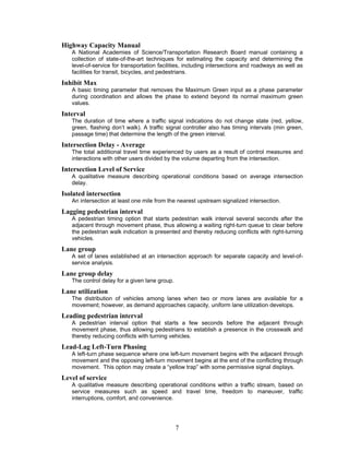 Highway Capacity Manual
   A National Academies of Science/Transportation Research Board manual containing a
   collection of state-of-the-art techniques for estimating the capacity and determining the
   level-of-service for transportation facilities, including intersections and roadways as well as
   facilities for transit, bicycles, and pedestrians.
Inhibit Max
   A basic timing parameter that removes the Maximum Green input as a phase parameter
   during coordination and allows the phase to extend beyond its normal maximum green
   values.
Interval
   The duration of time where a traffic signal indications do not change state (red, yellow,
   green, flashing don’t walk). A traffic signal controller also has timing intervals (min green,
   passage time) that determine the length of the green interval.
Intersection Delay - Average
   The total additional travel time experienced by users as a result of control measures and
   interactions with other users divided by the volume departing from the intersection.
Intersection Level of Service
   A qualitative measure describing operational conditions based on average intersection
   delay.
Isolated intersection
   An intersection at least one mile from the nearest upstream signalized intersection.
Lagging pedestrian interval
   A pedestrian timing option that starts pedestrian walk interval several seconds after the
   adjacent through movement phase, thus allowing a waiting right-turn queue to clear before
   the pedestrian walk indication is presented and thereby reducing conflicts with right-turning
   vehicles.
Lane group
   A set of lanes established at an intersection approach for separate capacity and level-of-
   service analysis.
Lane group delay
   The control delay for a given lane group.
Lane utilization
   The distribution of vehicles among lanes when two or more lanes are available for a
   movement; however, as demand approaches capacity, uniform lane utilization develops.
Leading pedestrian interval
   A pedestrian interval option that starts a few seconds before the adjacent through
   movement phase, thus allowing pedestrians to establish a presence in the crosswalk and
   thereby reducing conflicts with turning vehicles.
Lead-Lag Left-Turn Phasing
   A left-turn phase sequence where one left-turn movement begins with the adjacent through
   movement and the opposing left-turn movement begins at the end of the conflicting through
   movement. This option may create a “yellow trap” with some permissive signal displays.
Level of service
   A qualitative measure describing operational conditions within a traffic stream, based on
   service measures such as speed and travel time, freedom to maneuver, traffic
   interruptions, comfort, and convenience.




                                               7
 