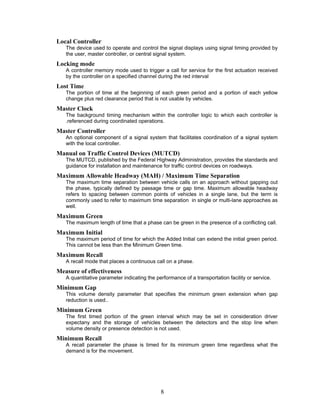 Local Controller
   The device used to operate and control the signal displays using signal timing provided by
   the user, master controller, or central signal system.
Locking mode
   A controller memory mode used to trigger a call for service for the first actuation received
   by the controller on a specified channel during the red interval
Lost Time
   The portion of time at the beginning of each green period and a portion of each yellow
   change plus red clearance period that is not usable by vehicles.
Master Clock
   The background timing mechanism within the controller logic to which each controller is
   .referenced during coordinated operations.
Master Controller
   An optional component of a signal system that facilitates coordination of a signal system
   with the local controller.
Manual on Traffic Control Devices (MUTCD)
   The MUTCD, published by the Federal Highway Administration, provides the standards and
   guidance for installation and maintenance for traffic control devices on roadways.
Maximum Allowable Headway (MAH) / Maximum Time Separation
   The maximum time separation between vehicle calls on an approach without gapping out
   the phase, typically defined by passage time or gap time. Maximum allowable headway
   refers to spacing between common points of vehicles in a single lane, but the term is
   commonly used to refer to maximum time separation in single or multi-lane approaches as
   well.
Maximum Green
   The maximum length of time that a phase can be green in the presence of a conflicting call.
Maximum Initial
   The maximum period of time for which the Added Initial can extend the initial green period.
   This cannot be less than the Minimum Green time.
Maximum Recall
   A recall mode that places a continuous call on a phase.
Measure of effectiveness
   A quantitative parameter indicating the performance of a transportation facility or service.
Minimum Gap
   This volume density parameter that specifies the minimum green extension when gap
   reduction is used..
Minimum Green
   The first timed portion of the green interval which may be set in consideration driver
   expectany and the storage of vehicles between the detectors and the stop line when
   volume density or presence detection is not used.
Minimum Recall
   A recall parameter the phase is timed for its minimum green time regardless what the
   demand is for the movement.




                                             8
 