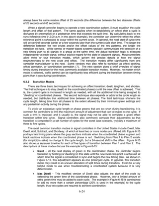 always have the same relative offset of 25 seconds (the difference between the two absolute offsets
of 20 seconds and 45 seconds).
     When a signal controller begins to operate a new coordination pattern, it must establish the cycle
length and offset of that pattern. The same applies when re-establishing an offset after a cycle is
disrupted by preemption or a pedestrian time that exceeds the split time. By calculating back to the
sync reference time (12:00 a.m. in the above example), the controller can determine when the offset
reference point is scheduled to occur within the current cycle. In general, the next start-of-cycle time
will be several seconds earlier or a few seconds later than the current cycle start time. The larger the
difference between the two cycles and/or the offset values of the two patterns, the longer the
transition will take. While central or master-based systems typically communicate the selection of a
new timing plan to all signals in a group at the same time, the actual transition logic is executed
independently at each signal, without explicit regard for the state of adjacent signals. Most controllers
allow three or four transition modes, which govern the precise details of how the signal
resynchronizes to the new cycle and offset. The transition modes differ significantly from one
controller manufacturer to the next. Some vendors may also refer to transition as offset seeking,
offset correction, or coordination correction (7). The next section gives a brief overview of signal
timing during transition for the most commonly available transition modes. However, no matter which
mode is selected, traffic control can be significantly less efficient during the transition between timing
plans than it was during coordination.

6.5.2   Transition Modes
     There are three basic techniques for achieving an offset transition: dwell, lengthen, and shorten.
The first technique is to stay (dwell) in the coordinated phase(s) until the new offset is achieved. That
is, the current cycle is increased in length as needed, with all the additional time being assigned to
“dwelling” or coordinated phases. The second technique also expands or adds to the cycle length as
needed, but distributes that additional time between all phases. The third technique shortens the
cycle length, taking time from all phases to the extent allowed by their minimum green settings and
any pedestrian activity during the phase.
    To avoid an excessive cycle length or phase greens that are too short during transitioning, it is
common for controllers to limit the maximum amount of adjustment that can be made in one cycle. If
such a limit is imposed, and it usually is, the signal may not be able to complete a given offset
transition within one cycle. Signal controllers also commonly compute their adjustments so that
transition is completed in a set number of cycles for the worst case scenario, typically a maximum of
three to five cycles.
     The most common transition modes in signal controllers in the United States include Dwell, Max
Dwell, Add, Subtract, and Shortway, of which at least two or more modes are offered. (8) Figure 6-15
portrays two timing plans where the gray sections indicate when the coordinated phase is green and
black sections indicate when the coordinated phase is red. Switching from Plan 1 to Plan 2 entails
(for simplicity’s sake) no change to the cycle length, but a 24-second shift in the offset. Figure 6-15
also shows a separate timeline for each of five types of transition between Plan 1 and Plan 2. The
descriptions of these modes discuss the example in Figure 6-15:
        •   Dwell – At the next display of green in the coordinated phase, the controller begins
            transition by holding (or dwelling) in this state until the new local zero point is achieved, at
            which time the signal is considered in sync and begins the new timing plan. As shown in
            Figure 6-15, this adjustment appears as one prolonged cycle. In general, this transition
            mode may result in an uneven allocation of split times during transition. It can be a very
            helpful mode to use when troubleshooting a coordinated system because it is very
            deterministic.
        •   Max Dwell – This modified version of Dwell also adjusts the start of the cycle by
            extending the green time of the coordinated phase. However, only a limited amount of
            extra green time may be added to each cycle. The example in Figure 6-15 is constrained
            to add no more than a certain percentage (20% is used in the example) to the cycle
            length, thus two cycles are required to achieve coordination.

                                                  6-24
 