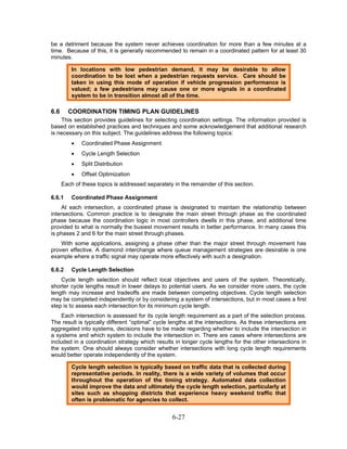 be a detriment because the system never achieves coordination for more than a few minutes at a
time. Because of this, it is generally recommended to remain in a coordinated pattern for at least 30
minutes.

          In locations with low pedestrian demand, it may be desirable to allow
          coordination to be lost when a pedestrian requests service. Care should be
          taken in using this mode of operation if vehicle progression performance is
          valued; a few pedestrians may cause one or more signals in a coordinated
          system to be in transition almost all of the time.

6.6     COORDINATION TIMING PLAN GUIDELINES
    This section provides guidelines for selecting coordination settings. The information provided is
based on established practices and techniques and some acknowledgement that additional research
is necessary on this subject. The guidelines address the following topics:
          •   Coordinated Phase Assignment
          •   Cycle Length Selection
          •   Split Distribution
          •   Offset Optimization
      Each of these topics is addressed separately in the remainder of this section.

6.6.1     Coordinated Phase Assignment
     At each intersection, a coordinated phase is designated to maintain the relationship between
intersections. Common practice is to designate the main street through phase as the coordinated
phase because the coordination logic in most controllers dwells in this phase, and additional time
provided to what is normally the busiest movement results in better performance. In many cases this
is phases 2 and 6 for the main street through phases.
    With some applications, assigning a phase other than the major street through movement has
proven effective. A diamond interchange where queue management strategies are desirable is one
example where a traffic signal may operate more effectively with such a designation.

6.6.2     Cycle Length Selection
    Cycle length selection should reflect local objectives and users of the system. Theoretically,
shorter cycle lengths result in lower delays to potential users. As we consider more users, the cycle
length may increase and tradeoffs are made between competing objectives. Cycle length selection
may be completed independently or by considering a system of intersections, but in most cases a first
step is to assess each intersection for its minimum cycle length.
     Each intersection is assessed for its cycle length requirement as a part of the selection process.
The result is typically different “optimal” cycle lengths at the intersections. As these intersections are
aggregated into systems, decisions have to be made regarding whether to include the intersection in
a systems and which system to include the intersection in. There are cases where intersections are
included in a coordination strategy which results in longer cycle lengths for the other intersections in
the system. One should always consider whether intersections with long cycle length requirements
would better operate independently of the system.

          Cycle length selection is typically based on traffic data that is collected during
          representative periods. In reality, there is a wide variety of volumes that occur
          throughout the operation of the timing strategy. Automated data collection
          would improve the data and ultimately the cycle length selection, particularly at
          sites such as shopping districts that experience heavy weekend traffic that
          often is problematic for agencies to collect.


                                                  6-27
 