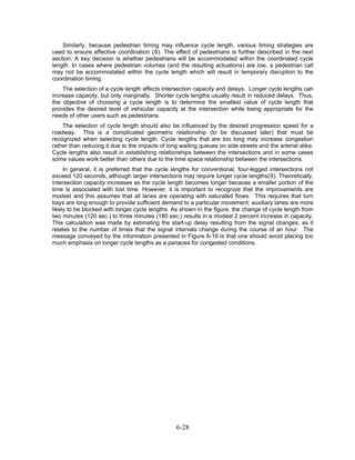 Similarly, because pedestrian timing may influence cycle length, various timing strategies are
used to ensure effective coordination (8). The effect of pedestrians is further described in the next
section. A key decision is whether pedestrians will be accommodated within the coordinated cycle
length. In cases where pedestrian volumes (and the resulting actuations) are low, a pedestrian call
may not be accommodated within the cycle length which will result in temporary disruption to the
coordination timing.
    The selection of a cycle length affects intersection capacity and delays. Longer cycle lengths can
increase capacity, but only marginally. Shorter cycle lengths usually result in reduced delays. Thus,
the objective of choosing a cycle length is to determine the smallest value of cycle length that
provides the desired level of vehicular capacity at the intersection while being appropriate for the
needs of other users such as pedestrians.
    The selection of cycle length should also be influenced by the desired progression speed for a
roadway. This is a complicated geometric relationship (to be discussed later) that must be
recognized when selecting cycle length. Cycle lengths that are too long may increase congestion
rather than reducing it due to the impacts of long waiting queues on side streets and the arterial alike.
Cycle lengths also result in establishing relationships between the intersections and in some cases
some values work better than others due to the time space relationship between the intersections.
     In general, it is preferred that the cycle lengths for conventional, four-legged intersections not
exceed 120 seconds, although larger intersections may require longer cycle lengths(9). Theoretically,
intersection capacity increases as the cycle length becomes longer because a smaller portion of the
time is associated with lost time. However, it is important to recognize that the improvements are
modest and this assumes that all lanes are operating with saturated flows. This requires that turn
bays are long enough to provide sufficient demand to a particular movement; auxiliary lanes are more
likely to be blocked with longer cycle lengths. As shown in the figure, the change of cycle length from
two minutes (120 sec.) to three minutes (180 sec.) results in a modest 2 percent increase in capacity.
This calculation was made by estimating the start-up delay resulting from the signal changes, as it
relates to the number of times that the signal intervals change during the course of an hour. The
message conveyed by the information presented in Figure 6-16 is that one should avoid placing too
much emphasis on longer cycle lengths as a panacea for congested conditions.




                                                 6-28
 