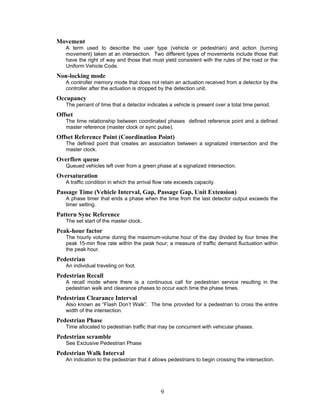 Movement
   A term used to describe the user type (vehicle or pedestrian) and action (turning
   movement) taken at an intersection. Two different types of movements include those that
   have the right of way and those that must yield consistent with the rules of the road or the
   Uniform Vehicle Code.
Non-locking mode
   A controller memory mode that does not retain an actuation received from a detector by the
   controller after the actuation is dropped by the detection unit.
Occupancy
   The percent of time that a detector indicates a vehicle is present over a total time period.
Offset
   The time relationship between coordinated phases defined reference point and a defined
   master reference (master clock or sync pulse).
Offset Reference Point (Coordination Point)
   The defined point that creates an association between a signalized intersection and the
   master clock.
Overflow queue
   Queued vehicles left over from a green phase at a signalized intersection.
Oversaturation
   A traffic condition in which the arrival flow rate exceeds capacity.
Passage Time (Vehicle Interval, Gap, Passage Gap, Unit Extension)
   A phase timer that ends a phase when the time from the last detector output exceeds the
   timer setting.
Pattern Sync Reference
   The set start of the master clock.
Peak-hour factor
   The hourly volume during the maximum-volume hour of the day divided by four times the
   peak 15-min flow rate within the peak hour; a measure of traffic demand fluctuation within
   the peak hour.
Pedestrian
   An individual traveling on foot.
Pedestrian Recall
   A recall mode where there is a continuous call for pedestrian service resulting in the
   pedestrian walk and clearance phases to occur each time the phase times.
Pedestrian Clearance Interval
   Also known as “Flash Don’t Walk”. The time provided for a pedestrian to cross the entire
   width of the intersection.
Pedestrian Phase
   Time allocated to pedestrian traffic that may be concurrent with vehicular phases.
Pedestrian scramble
   See Exclusive Pedestrian Phase
Pedestrian Walk Interval
   An indication to the pedestrian that it allows pedestrians to begin crossing the intersection.




                                              9
 