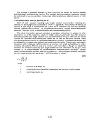 This ensures a consistent approach is taken throughout the system for working between
individual signals and intersecting corridors. This approach also suggests that the absolute value of
the cycle length is less important than maintaining a relationship between adjacent systems of traffic
signals.
Critical Intersection Methods (Webster, HCM)
     Much of early research regarding cycle length selection recommended evaluating the
intersections identifying the critical intersection which was typically the intersections with the highest
demand. A cycle length is established for this location and is selected so that it will be sufficient to
maintain undersaturated conditions. This fundamental assumption is currently being investigated to
determine if there are further strategies for dealing with oversaturated conditions.
     The critical intersection approach considers a signalized intersection in isolation to other
intersections and for this reason may not always yield the optimum cycle length. Most of the analytical
tools developed for cycle length selection focus on undersaturated flow (12). The tools also do not
consider the constraints of the intersections beyond the lost time and saturation flow rate. These
critical intersection approaches to cycle length selection are primarily for isolated intersections and
are all based on the assumption that vehicular delay is most important. This approach analyzes the
intersection with the heaviest traffic to determine a minimum cycle length and used that to set the
remaining intersections. The first step is to consider each intersection as though it is isolated to
determine the minimum (optimum) cycle length needed at each intersection, as though it were
isolated(13). The traditional models use Webster’s model to determine optimal cycle length. Webster
used computer simulation and field observation to develop a cycle-optimization equation intended to
minimize delays when arrivals are random. (14) The formula is as follows:
                                                                                                     (6-1)
         1. 5 L + 5
    C=
         1 .0 − Y
    where:
        C       = optimum cycle length, (s)
        Y       = critical lane volume divided by the saturation flow, summed over the phases
        L       = lost time per cycle, (s).




                                                  6-32
 