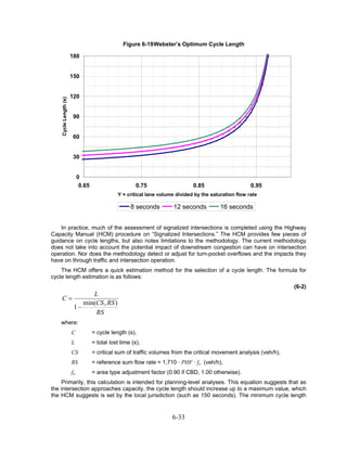 Figure 6-19 Webster’s Optimum Cycle Length

                       180


                       150


                       120
    Cycle Length (s)




                       90


                       60


                       30


                            0
                             0.65                       0.75                   0.85                     0.95
                                               Y = critical lane volume divided by the saturation flow rate

                                                     8 seconds         12 seconds          16 seconds


    In practice, much of the assessment of signalized intersections is completed using the Highway
Capacity Manual (HCM) procedure on “Signalized Intersections.” The HCM provides few pieces of
guidance on cycle lengths, but also notes limitations to the methodology. The current methodology
does not take into account the potential impact of downstream congestion can have on intersection
operation. Nor does the methodology detect or adjust for turn-pocket overflows and the impacts they
have on through traffic and intersection operation.
    The HCM offers a quick estimation method for the selection of a cycle length. The formula for
cycle length estimation is as follows:
                                                                                                                     (6-2)
             L
    C=
          min(CS , RS )
       1−
              RS
    where:
                       C            = cycle length (s),
                       L            = total lost time (s),
                       CS           = critical sum of traffic volumes from the critical movement analysis (veh/h),
                       RS           = reference sum flow rate = 1,710 · PHF · fa (veh/h),
                       fa           = area type adjustment factor (0.90 if CBD, 1.00 otherwise).
     Primarily, this calculation is intended for planning-level analyses. This equation suggests that as
the intersection approaches capacity, the cycle length should increase up to a maximum value, which
the HCM suggests is set by the local jurisdiction (such as 150 seconds). The minimum cycle length


                                                                      6-33
 