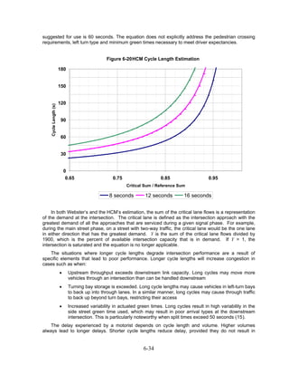 suggested for use is 60 seconds. The equation does not explicitly address the pedestrian crossing
requirements, left turn type and minimum green times necessary to meet driver expectancies.


                                                Figure 6-20 HCM Cycle Length Estimation

                       180


                       150


                       120
    Cycle Length (s)




                        90


                        60


                        30


                           0
                            0.65                   0.75                   0.85                    0.95
                                                          Critical Sum / Reference Sum

                                                 8 seconds        12 seconds          16 seconds


     In both Webster’s and the HCM’s estimation, the sum of the critical lane flows is a representation
of the demand at the intersection. The critical lane is defined as the intersection approach with the
greatest demand of all the approaches that are serviced during a given signal phase. For example,
during the main street phase, on a street with two-way traffic, the critical lane would be the one lane
in either direction that has the greatest demand. Y is the sum of the critical lane flows divided by
1900, which is the percent of available intersection capacity that is in demand. If Y = 1, the
intersection is saturated and the equation is no longer applicable.
   The situations where longer cycle lengths degrade intersection performance are a result of
specific elements that lead to poor performance. Longer cycle lengths will increase congestion in
cases such as when:
                       •     Upstream throughput exceeds downstream link capacity. Long cycles may move more
                             vehicles through an intersection than can be handled downstream
                       •     Turning bay storage is exceeded. Long cycle lengths may cause vehicles in left-turn bays
                             to back up into through lanes. In a similar manner, long cycles may cause through traffic
                             to back up beyond turn bays, restricting their access
                       •     Increased variability in actuated green times. Long cycles result in high variability in the
                             side street green time used, which may result in poor arrival types at the downstream
                             intersection. This is particularly noteworthy when split times exceed 50 seconds (15).
    The delay experienced by a motorist depends on cycle length and volume. Higher volumes
always lead to longer delays. Shorter cycle lengths reduce delay, provided they do not result in


                                                                  6-34
 