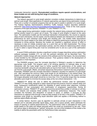 inadequate intersection capacity. Oversaturated conditions require special considerations, and
these models are not valid during that range of conditions.
Network Approaches
    The network approach to cycle length selection considers multiple intersections to determine an
optimal cycle length. Most applications of network approaches use signal timing optimization models.
There are a number of computer programs that can be used to assist in selection of a cycle length.
The Federal Highway Administration's (FHWA's) Traffic Analysis Toolbox describes additional
resources (http://www.ops.fhwa.dot.gov/trafficanalysistools/toolbox.htm). Three of the more popular
programs of this type are Synchro, PASSER™ II, and TRANSYT-7F (16).
     These signal timing optimization models consider the network being analyzed and determine an
optimal solution based on a given set of inputs. The range of cycle lengths is based on the users
input. The optimization models use the individual intersection characteristics, the volume to capacity
ratios of each intersection, the link speed, and the distance between the intersections to estimate the
performance for each individual cycle length and resulting plan. The models make assumptions
based on the inputs related to the splits and offsets to determine performance measures that can be
compared to timing policies. Because the models are imperfect a significant amount of effort is
necessary to take an initially screened plan to a point that can be field implemented. The timing
policies described previously, the optimization policies, and the criteria for determining which criteria
to use to select a signal timing plan must be considered prior to and as a part of the optimization
process.
    A recent FHWA publication devotes a significant number of pages describing various optimization
software packages available (17), so only the pertinent elements will be described here. The
optimization models change with new versions of the software and for that reason, the documentation
is best handled by the individual software producer. Their guidance related to the development of
timing plans is most important.
     The PASSER program uses the concepts described in Webster’s equation to determine the
appropriate cycle length. The program uses a hill climbing algorithm to estimate delay at each
intersection with the cycle length input to further quantify the performance of the system and
maximize bandwidth using the pre-calculated splits as input to that model. At the optimization stage, it
can find the cycle length, offsets, and phase sequences that produce maximum two-way progression.
Essentially, PASSER uses the concepts described in Webster’s equation for selection of cycle length
and, “after calculating the minimum delay cycle length for all intersections in the arterial street, the
largest minimum delay cycle length is selected as the shortest cycle length for the system and that
the longest allowable cycle length should be no more than 10 to 15 seconds longer than the shortest
allowable cycle length to minimize the excess delay at the non-critical intersections.” (18)
     TRANSYT-7F allows the user to define the performance function used for optimization.
TRANSYT-7F was initially designed to select signal timings that produce minimum network delay and
stops. Subsequent modifications added the capability to select several other objectives, including
minimization of fuel consumption and maximization of progression opportunities. During its
optimization process, TRANSYT-7F generates second-by-second flow profiles of vehicles on all links
in the network and analyzes these profiles to determine performance measures. This model
considers the formation and dissipation of queues in space. In addition, it accounts for flow
interactions on adjacent links through a step-by-step analysis of all links in the system. TRANSYT-7F
assesses cycle length by calculating equal saturation splits and applies a hill-climbing method to
optimize signal offsets and splits.
    In similar fashion, Synchro uses its algorithm to estimate arrivals at each intersection in the
network and to calculate percentile signal delay, stops, and a queue penalty, which addresses the
impact of queuing on arterial performance(19). The performance index is calculated for each cycle
length based on the splits and offsets assumed within the model as constrained by the user. There
are various steps to developing an “optimal” timing plan, but one of the limitations of this model is the
inability to define the parameters within the Performance Index calculation.



                                                 6-35
 