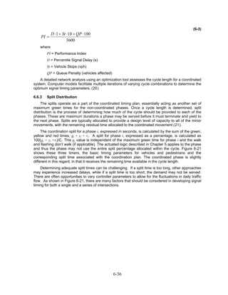 (6-3)
         D ⋅ 1 + St ⋅10 + QP ⋅100
    PI =
                    3600
    where
        PI = Performance Index
        D = Percentile Signal Delay (s)
        St = Vehicle Stops (vph)
        QP = Queue Penalty (vehicles affected)
    A detailed network analysis using an optimization tool assesses the cycle length for a coordinated
system. Computer models facilitate multiple iterations of varying cycle combinations to determine the
optimum signal timing parameters. (20)

6.6.3   Split Distribution
     The splits operate as a part of the coordinated timing plan, essentially acting as another set of
maximum green times for the non-coordinated phases. Once a cycle length is determined, split
distribution is the process of determining how much of the cycle should be provided to each of the
phases. These are maximum durations a phase may be served before it must terminate and yield to
the next phase. Splits are typically allocated to provide a design level of capacity to all of the minor
movements, with the remaining residual time allocated to the coordinated movement (21).
     The coordination split for a phase i, expressed in seconds, is calculated by the sum of the green,
yellow and red times, gi + yi + ri. A split for phase i, expressed as a percentage, is calculated as
100(gi + yi +ri)/C. This gi value is independent of the maximum green time for phase i and the walk
and flashing don’t walk (if applicable). The actuated logic described in Chapter 5 applies to the phase
and thus the phase may not use the entire split percentage allocated within the cycle. Figure 6-21
shows these three timers, the basic timing parameters for vehicles and pedestrians and the
corresponding split time associated with the coordination plan. The coordinated phase is slightly
different in this regard, in that it receives the remaining time available in the cycle length.
    Determining adequate split times can be challenging. If a split time is too long, other approaches
may experience increased delays, while if a split time is too short, the demand may not be served.
There are often opportunities to vary controller parameters to allow for the fluctuations in daily traffic
flow. As shown in Figure 6-21, there are many factors that should be considered in developing signal
timing for both a single and a series of intersections.




                                                  6-36
 