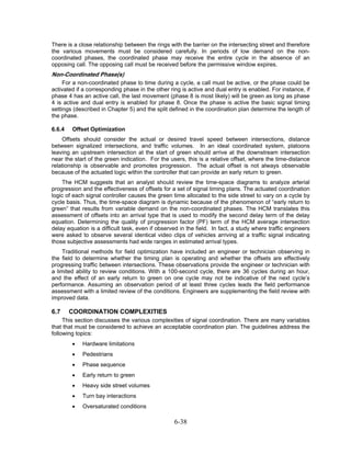 There is a close relationship between the rings with the barrier on the intersecting street and therefore
the various movements must be considered carefully. In periods of low demand on the non-
coordinated phases, the coordinated phase may receive the entire cycle in the absence of an
opposing call. The opposing call must be received before the permissive window expires.
Non-Coordinated Phase(s)
     For a non-coordinated phase to time during a cycle, a call must be active, or the phase could be
activated if a corresponding phase in the other ring is active and dual entry is enabled. For instance, if
phase 4 has an active call, the last movement (phase 8 is most likely) will be green as long as phase
4 is active and dual entry is enabled for phase 8. Once the phase is active the basic signal timing
settings (described in Chapter 5) and the split defined in the coordination plan determine the length of
the phase.

6.6.4   Offset Optimization
    Offsets should consider the actual or desired travel speed between intersections, distance
between signalized intersections, and traffic volumes. In an ideal coordinated system, platoons
leaving an upstream intersection at the start of green should arrive at the downstream intersection
near the start of the green indication. For the users, this is a relative offset, where the time-distance
relationship is observable and promotes progression. The actual offset is not always observable
because of the actuated logic within the controller that can provide an early return to green.
    The HCM suggests that an analyst should review the time-space diagrams to analyze arterial
progression and the effectiveness of offsets for a set of signal timing plans. The actuated coordination
logic of each signal controller causes the green time allocated to the side street to vary on a cycle by
cycle basis. Thus, the time-space diagram is dynamic because of the phenomenon of “early return to
green” that results from variable demand on the non-coordinated phases. The HCM translates this
assessment of offsets into an arrival type that is used to modify the second delay term of the delay
equation. Determining the quality of progression factor (PF) term of the HCM average intersection
delay equation is a difficult task, even if observed in the field. In fact, a study where traffic engineers
were asked to observe several identical video clips of vehicles arriving at a traffic signal indicating
those subjective assessments had wide ranges in estimated arrival types.
    Traditional methods for field optimization have included an engineer or technician observing in
the field to determine whether the timing plan is operating and whether the offsets are effectively
progressing traffic between intersections. These observations provide the engineer or technician with
a limited ability to review conditions. With a 100-second cycle, there are 36 cycles during an hour,
and the effect of an early return to green on one cycle may not be indicative of the next cycle’s
performance. Assuming an observation period of at least three cycles leads the field performance
assessment with a limited review of the conditions. Engineers are supplementing the field review with
improved data.

6.7     COORDINATION COMPLEXITIES
     This section discusses the various complexities of signal coordination. There are many variables
that that must be considered to achieve an acceptable coordination plan. The guidelines address the
following topics:
        •   Hardware limitations
        •   Pedestrians
        •   Phase sequence
        •   Early return to green
        •   Heavy side street volumes
        •   Turn bay interactions
        •   Oversaturated conditions

                                                  6-38
 