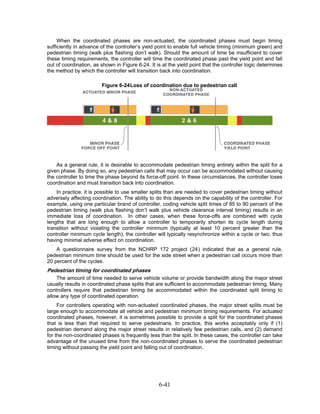 When the coordinated phases are non-actuated, the coordinated phases must begin timing
sufficiently in advance of the controller’s yield point to enable full vehicle timing (minimum green) and
pedestrian timing (walk plus flashing don’t walk). Should the amount of time be insufficient to cover
these timing requirements, the controller will time the coordinated phase past the yield point and fall
out of coordination, as shown in Figure 6-24. It is at the yield point that the controller logic determines
the method by which the controller will transition back into coordination.

                        Figure 6-24 Loss of coordination due to pedestrian call




    As a general rule, it is desirable to accommodate pedestrian timing entirely within the split for a
given phase. By doing so, any pedestrian calls that may occur can be accommodated without causing
the controller to time the phase beyond its force-off point. In these circumstances, the controller loses
coordination and must transition back into coordination.
    In practice, it is possible to use smaller splits than are needed to cover pedestrian timing without
adversely affecting coordination. The ability to do this depends on the capability of the controller. For
example, using one particular brand of controller, coding vehicle split times of 85 to 90 percent of the
pedestrian timing (walk plus flashing don’t walk plus vehicle clearance interval timing) results in an
immediate loss of coordination. In other cases, when these force-offs are combined with cycle
lengths that are long enough to allow a controller to temporarily shorten its cycle length during
transition without violating the controller minimum (typically at least 10 percent greater than the
controller minimum cycle length), the controller will typically resynchronize within a cycle or two, thus
having minimal adverse effect on coordination.
    A questionnaire survey from the NCHRP 172 project (24) indicated that as a general rule,
pedestrian minimum time should be used for the side street when a pedestrian call occurs more than
20 percent of the cycles.
Pedestrian timing for coordinated phases
    The amount of time needed to serve vehicle volume or provide bandwidth along the major street
usually results in coordinated phase splits that are sufficient to accommodate pedestrian timing. Many
controllers require that pedestrian timing be accommodated within the coordinated split timing to
allow any type of coordinated operation.
     For controllers operating with non-actuated coordinated phases, the major street splits must be
large enough to accommodate all vehicle and pedestrian minimum timing requirements. For actuated
coordinated phases, however, it is sometimes possible to provide a split for the coordinated phases
that is less than that required to serve pedestrians. In practice, this works acceptably only if (1)
pedestrian demand along the major street results in relatively few pedestrian calls, and (2) demand
for the non-coordinated phases is frequently less than the split. In these cases, the controller can take
advantage of the unused time from the non-coordinated phases to serve the coordinated pedestrian
timing without passing the yield point and falling out of coordination.




                                                  6-41
 