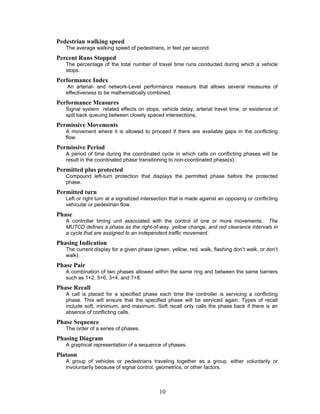 Pedestrian walking speed
   The average walking speed of pedestrians, in feet per second.
Percent Runs Stopped
   The percentage of the total number of travel time runs conducted during which a vehicle
   stops.
Performance Index
   An arterial- and network-Level performance measure that allows several measures of
   effectiveness to be mathematically combined.
Performance Measures
   Signal system related effects on stops, vehicle delay, arterial travel time, or existence of
   spill back queuing between closely spaced intersections.
Permissive Movements
   A movement where it is allowed to proceed if there are available gaps in the conflicting
   flow.
Permissive Period
   A period of time during the coordinated cycle in which calls on conflicting phases will be
   result in the coordinated phase transitioning to non-coordinated phase(s)..
Permitted plus protected
   Compound left-turn protection that displays the permitted phase before the protected
   phase.
Permitted turn
   Left or right turn at a signalized intersection that is made against an opposing or conflicting
   vehicular or pedestrian flow.
Phase
   A controller timing unit associated with the control of one or more movements. The
   MUTCD defines a phase as the right-of-way, yellow change, and red clearance intervals in
   a cycle that are assigned to an independent traffic movement.
Phasing Indication
   The current display for a given phase (green, yellow, red, walk, flashing don’t walk, or don’t
   walk).
Phase Pair
   A combination of two phases allowed within the same ring and between the same barriers
   such as 1+2. 5+6, 3+4, and 7+8.
Phase Recall
   A call is placed for a specified phase each time the controller is servicing a conflicting
   phase. This will ensure that the specified phase will be serviced again. Types of recall
   include soft, minimum, and maximum. Soft recall only calls the phase back if there is an
   absence of conflicting calls.
Phase Sequence
   The order of a series of phases.
Phasing Diagram
   A graphical representation of a sequence of phases.
Platoon
   A group of vehicles or pedestrians traveling together as a group, either voluntarily or
   involuntarily because of signal control, geometrics, or other factors.



                                            10
 