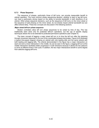 6.7.3   Phase Sequence
    The sequence of phases, particularly those of left turns, can provide measurable benefit to
arterial operation. The most common phase sequencing decision, whether to lead or lag left turns,
can have a particularly strong impact on the ability to provide bandwidth in both directions of an
arterial. Other phase sequence decisions, such as the sequence of left turns on the minor street or
the sequence of split phasing on the minor street, do not directly impact arterial bandwidth but can
affect arterial delay. These two concepts are discussed in the following sections.
Major street left-turn phase sequence
    Modern controllers allow left turn phase sequences to be varied by time of day. This has
traditionally been done only for protected left-turn operations, but the use of specific display
techniques allows this to be extended to protected-permissive operations (see Chapter 4).
    The basic concept of lagging a major street left turn is to time the left turn after the opposing
through movement (assumed to be one of the coordinated phases) terminates. Figure 6-25 illustrates
a typical time-space diagram showing an arterial with only leading lefts and the same arterial with
both leading and lagging lefts. The arterial demonstrated in the figure has a major intersection on
each end and a minor intersection in the middle. As can be seen in the figure, a lagging left turn at the
middle intersection facilitates better progression in both directions because it allows the two platoons
to arrive at different times in the cycle. In addition, the two major intersections benefit to some degree
from selective lagging left turns.




                                                  6-42
 